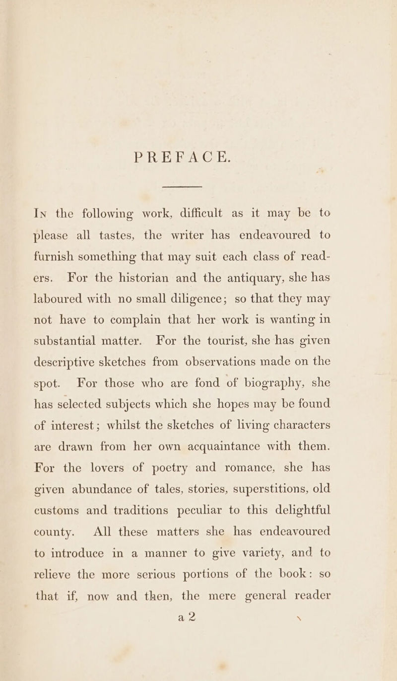 BD ReE, eA Cals. a In the following work, difficult as it may be to please all tastes, the writer has endeavoured to furnish something that may suit each class of read- ers. For the historian and the antiquary, she has laboured with no small diligence; so that they may not have to complain that her work is wanting in substantial matter. For the tourist, she has given descriptive sketches from observations made on the spot. For those who are fond of biography, she has selected subjects which she hopes may be found of interest; whilst the sketches of living characters are drawn from her own acquaintance with them. For the lovers of poetry and romance, she has given abundance of tales, stories, superstitions, old customs and traditions peculiar to this delightful county. All these matters she has endeavoured to introduce in a manner to give variety, and to relieve the more serious portions of the book: so that if, now and then, the mere general reader a8 \