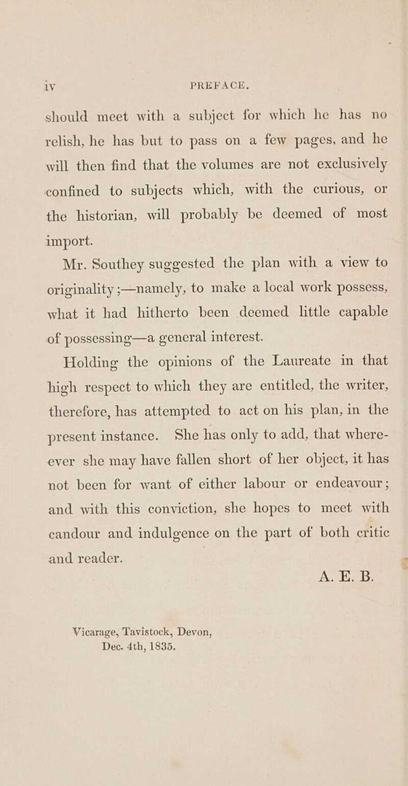 should meet with a subject for which he has no relish, he has but to pass on a few pages, and he will then find that the volumes are not exclusively confined to subjects which, with the curious, or the historian, will probably be deemed of most import. Mr. Southey suggested the plan with a view to originality ;—namely, to make a local work possess, what it had hitherto been deemed little capable of possessing—a general interest. Holding the opinions of the Laureate im that high respect to which they are entitled, the writer, therefore, has attempted to act on his plan, in the present instance. She has only to add, that where- ever she may have fallen short of her object, it has not been for want of either labour or endeavour ; and with this conviction, she hopes to meet with candour and indulgence on the part of both critic and reader. A. E. B. Vicarage, Tavistock, Devon, Dec. 4th, 1835. we