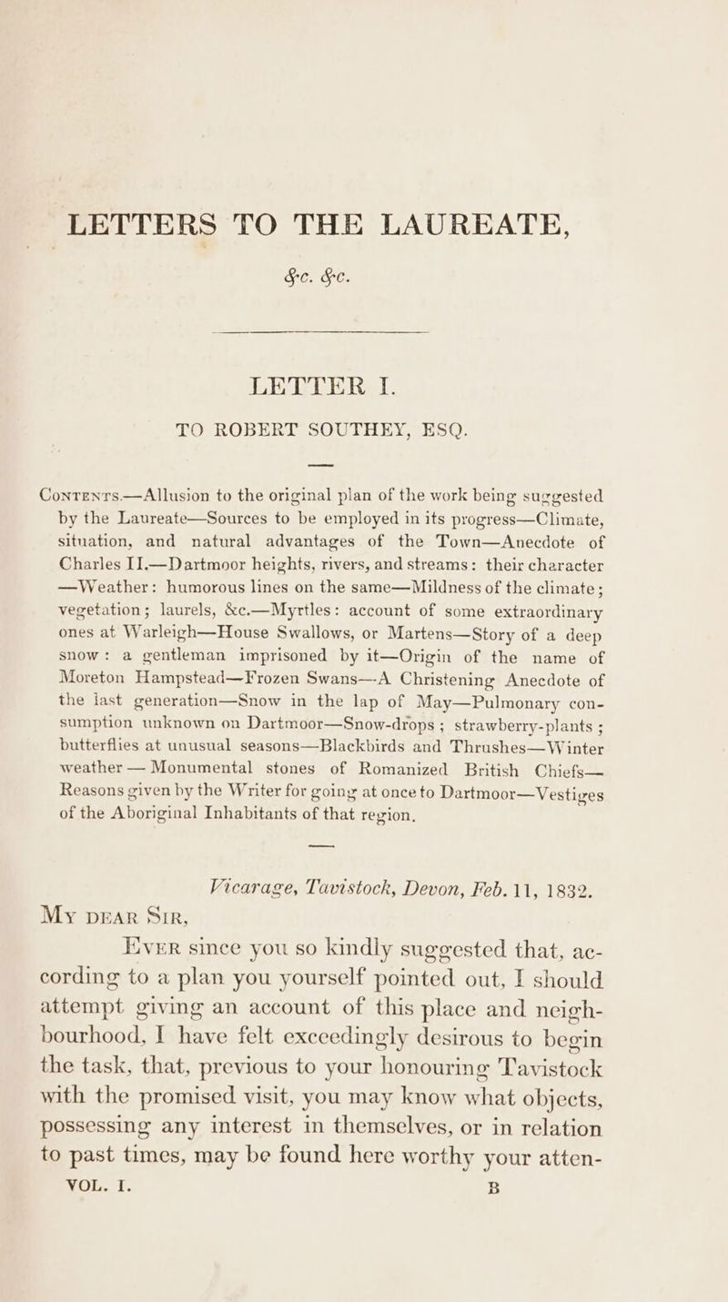 LETTERS TO THE LAUREATE, Sc. HC. LETTER I. TO ROBERT SOUTHEY, ESQ. Contrents.—Allusion to the original plan of the work being suggested by the Laureate—Sources to be employed in its progress—Climate, situation, and natural advantages of the Town—Anecdote of Charles I].—Dartmoor heights, rivers, and streams: their character —Weather: humorous lines on the same—Mildness of the climate; vegetation; laurels, &amp;c.—Myrtles: account of some extraordinary ones at Warleigh—House Swallows, or Martens—Story of a deep snow: a gentleman imprisoned by it—Origin of the name of Moreton Hampstead—Frozen Swans—A Christening Anecdote of the last generation—Snow in the lap of May—Pulmonary con- sumption unknown on Dartmoor—Snow-drops ; strawberry-plants ; butterflies at unusual seasons—Blackbirds and Thrushes—Winter weather — Monumental stones of Romanized British Chiefs— Reasons given by the Writer for going at once to Dartmoor—Vestiges of the Aboriginal Inhabitants of that region. — Vicarage, Tavistock, Devon, Feb. 11, 1832. My bEAR Sir, Iver since you so kindly suggested that, ac- cording to a plan you yourself pointed out, I should attempt giving an account of this place and neigh- bourhood, I have felt exceedingly desirous to begin the task, that, previous to your honourin &amp; ‘Tavistock with the promised visit, you may know what objects, possessing any interest in themselves, or in relation to past times, may be found here worthy your atten-