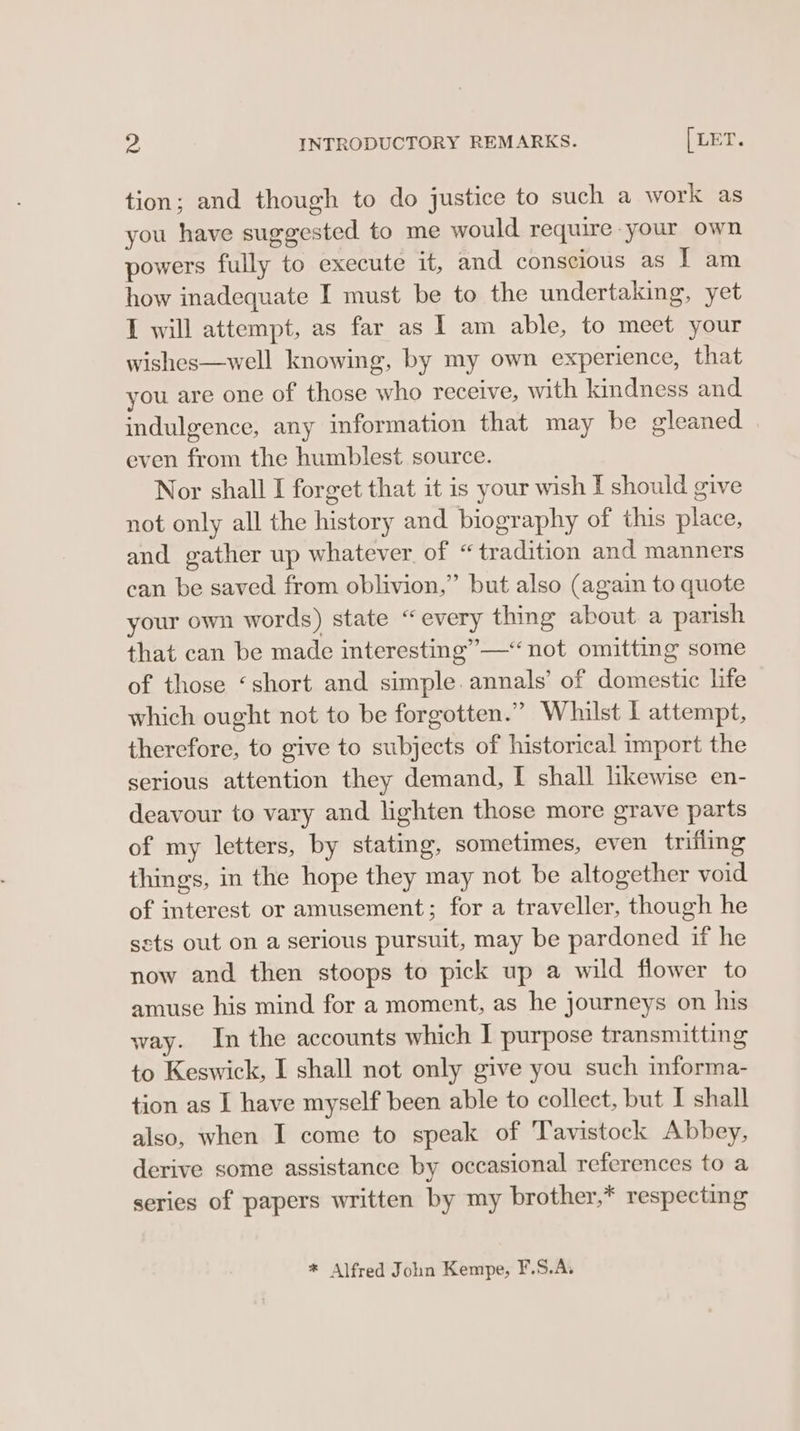 Ys INTRODUCTORY REMARKS. [LET . tion; and though to do justice to such a work as you have suggested to me would require your own powers fully to execute it, and conscious as I am how inadequate I must be to the undertaking, yet I will attempt, as far as I am able, to meet your wishes—well knowing, by my own experience, that you are one of those who receive, with kindness and indulgence, any information that may be gleaned even from the humblest source. Nor shall I forget that it is your wish T should give not only all the history and biography of this place, and gather up whatever of “tradition and manners can be saved from oblivion,” but also (again to quote your own words) state “every thing about a parish that can be made interesting” —“not omitting some of those ‘short and simple. annals’ of domestic life which ought not to be forgotten.” Whilst I attempt, therefore, to give to subjects of historical import the serious attention they demand, I shall likewise en- deavour to vary and lighten those more grave parts of my letters, by stating, sometimes, even trifling thing's, in the hope they may not be altogether void of interest or amusement; for a traveller, though he sets out on a serious pursuit, may be pardoned if he now and then stoops to pick up a wild flower to amuse his mind for a moment, as he journeys on his way. In the accounts which I purpose transmitting to Keswick, I shall not only give you such informa- tion as I have myself been able to collect, but I shall also, when I come to speak of Tavistock Abbey, derive some assistance by occasional references to a series of papers written by my brother,* respecting * Alfred John Kempe, F.S.A.