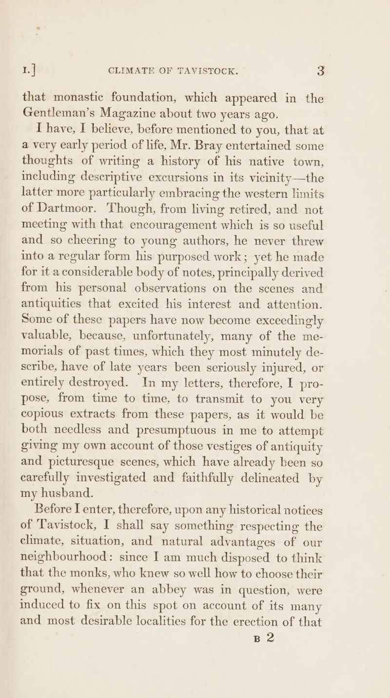 that monastic foundation, which appeared in the Gentleman’s Magazine about two years ago. I have, I believe, before mentioned to you, that at a very early period of life, Mr. Bray entertained some thoughts of writing a history of his native town, including descriptive excursions in its vicinity —the latter more particularly embracing the western limits of Dartmoor. Though, from living retired, and not meeting with that encouragement which is so useful and so cheering to young authors, he never threw into a regular form his purposed work; yet he made for it aconsiderable body of notes, principally derived from his personal observations on the scenes and antiquities that excited his interest and attention. Some of these papers have now become exceedingly valuable, because, unfortunately, many of the me- morials of past times, which they most minutely de- scribe, have of late years been seriously injured, or entirely destroyed. In my letters, therefore, I pro- pose, from time to time, to transmit to you very copious extracts from these papers, as it would be both needless and presumptuous in me to attempt giving my own account of those vestiges of antiquity and picturesque scenes, which have already been so carefully mvestigated and faithfully delineated by my husband. Before I enter, therefore, upon any historical notices of ‘Tavistock, I shall say something respecting the climate, situation, and natural advantages of our neighbourhood: since I am much disposed to think that the monks, who knew so well how to choose their ground, whenever an abbey was in question, were induced to fix on this spot on account of its many and most desirable localities for the erection of that Biz