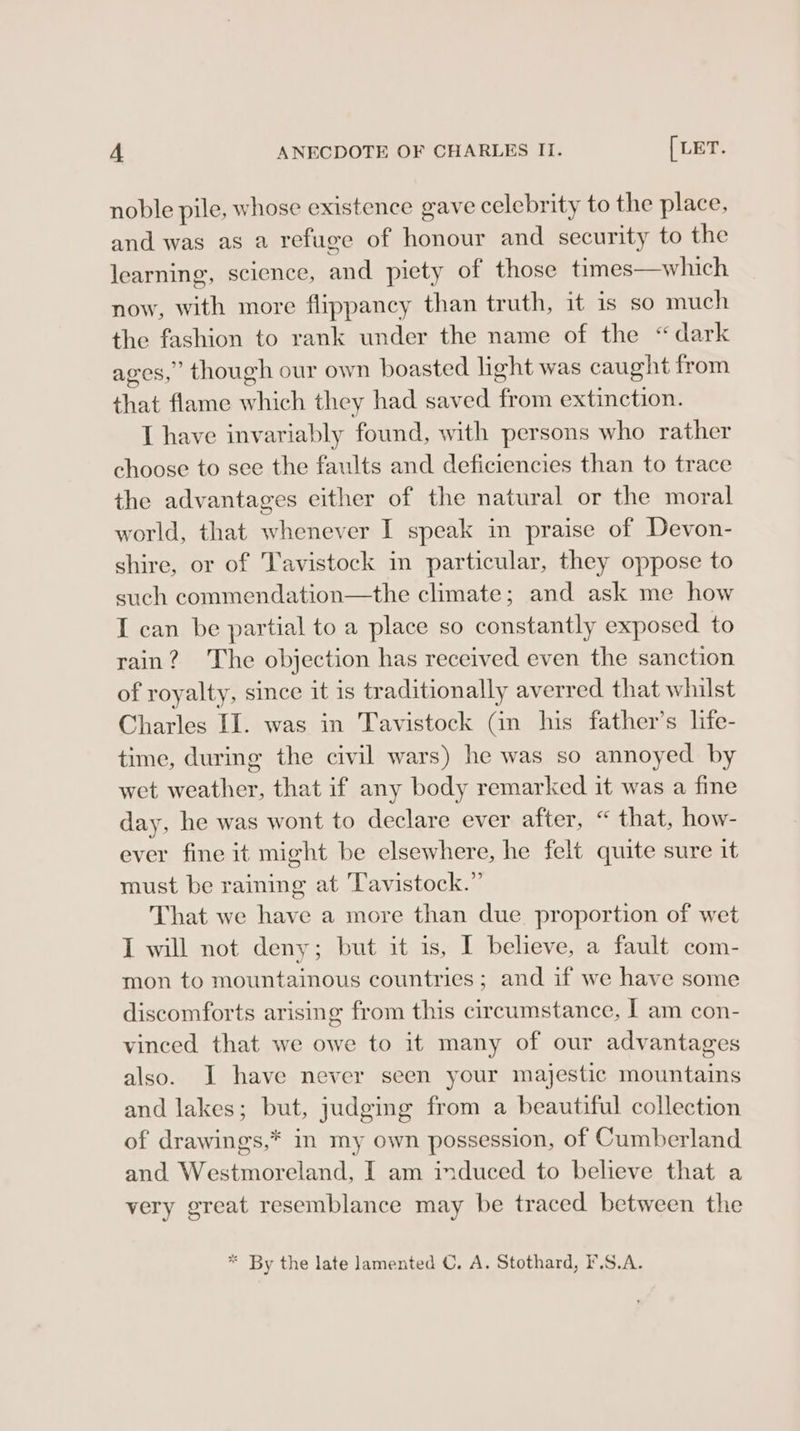 noble pile, whose existence gave celebrity to the place, and was as a refuge of honour and security to the learning, science, and piety of those times—which now, with more flippancy than truth, it is so much the fashion to rank under the name of the “dark ages,” though our own boasted light was caught from that flame which they had saved from extinction. I have invariably found, with persons who rather choose to see the faults and deficiencies than to trace the advantages either of the natural or the moral world, that whenever I speak in praise of Devon- shire, or of Tavistock m particular, they oppose to such commendation—the climate; and ask me how I can be partial to a place so constantly exposed to rain? The objection has received even the sanction of royalty, since it is traditionally averred that whilst Charles II. was in Tavistock (in his father’s life- time, during the civil wars) he was so annoyed by wet weather, that if any body remarked it was a fine day, he was wont to declare ever after, “ that, how- ever fine it might be elsewhere, he felt quite sure it must be raining at Tavistock.” That we have a more than due. proportion of wet I will not deny; but it is, I believe, a fault com- mon to mountainous countries ; and if we have some discomforts arising from this circumstance, J am con- vinced that we owe to it many of our advantages also. J have never seen your majestic mountains and lakes; but, judging from a beautiful collection of drawings,* in my own possession, of Cumberland and Westmoreland, I am induced to believe that a very great resemblance may be traced between the * By the late lamented C. A. Stothard, F.S.A.