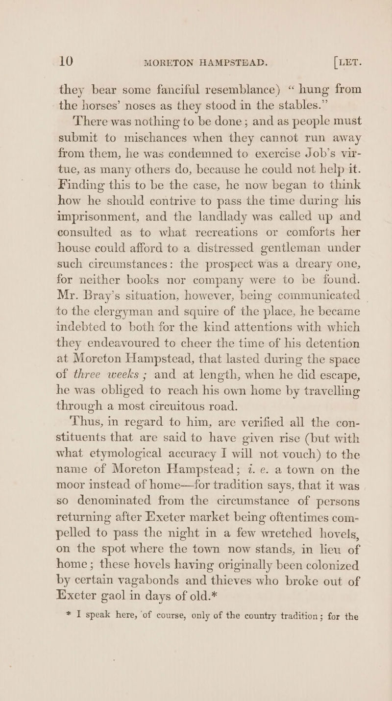 they bear some fanciful resemblance) “ hung from the horses’ noses as they stood in the stables.” There was nothing to be done ; and as people must submit to mischances when they cannot run away from them, he was condemned to exercise Job’s vir- tue, as many others do, because he could not help it. Finding this to be the case, he now began to think how he should contrive to pass the time during his imprisonment, and the landlady was called up and consulted as to what recreations or comforts her house could afford to a distressed gentleman under such circumstances: the prospect was a dreary one, for neither books nor company were to be found. Mr. Bray’s situation, however, beg communicated _ to the clergyman and squire of the place, he became indebted to both for the kind attentions with which they endeavoured to cheer the time of his detention at Moreton Hampstead, that lasted during the space of three weeks ; and at length, when he did escape, he was obliged to reach his own home by travelling through a most circuitous road. Thus, in regard to him, are verified all the con- stituents that are said to have given rise (but with what etymological accuracy I will not vouch) to the name of Moreton Hampstead; 7. e. a town on the moor instead of home—for tradition says, that it was so denominated from the circumstance of persons returning after Exeter market being oftentimes com- pelled to pass the night in a few wretched hovels, on the spot where the town now stands, in lieu of home; these hovels having originally been colonized by certain vagabonds and thieves who broke out of Exeter gaol in days of old.* * I speak here, ‘of course, only of the country tradition; for the
