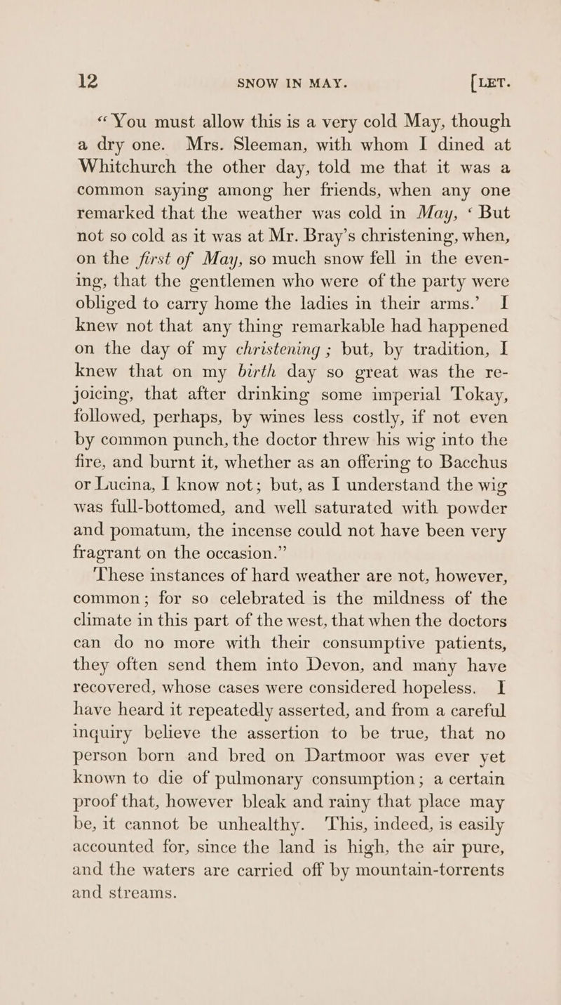 «You must allow this is a very cold May, though a dry one. Mrs. Sleeman, with whom I dined at Whitchurch the other day, told me that it was a common saying among her friends, when any one remarked that the weather was cold in May, ‘ But not so cold as it was at Mr. Bray’s christening, when, on the first of May, so much snow fell in the even- ing, that the gentlemen who were of the party were obliged to carry home the ladies in their arms.’ I knew not that any thing remarkable had happened on the day of my christening ; but, by tradition, I knew that on my birth day so great was the re- joicing, that after drinking some imperial Tokay, followed, perhaps, by wines less costly, if not even by common punch, the doctor threw his wig into the fire, and burnt it, whether as an offering to Bacchus or Lucina, I know not; but, as I understand the wig was full-bottomed, and well saturated with powder and pomatum, the incense could not have been very fragrant on the occasion.” ‘These instances of hard weather are not, however, common; for so celebrated is the mildness of the climate in this part of the west, that when the doctors can do no more with their consumptive patients, they often send them into Devon, and many have recovered, whose cases were considered hopeless. I have heard it repeatedly asserted, and from a careful inquiry believe the assertion to be true, that no person born and bred on Dartmoor was ever yet known to die of pulmonary consumption; a certain proof that, however bleak and rainy that place may be, it cannot be unhealthy. This, indeed, is easily accounted for, since the land is high, the air pure, and the waters are carried off by mountain-torrents and streams.