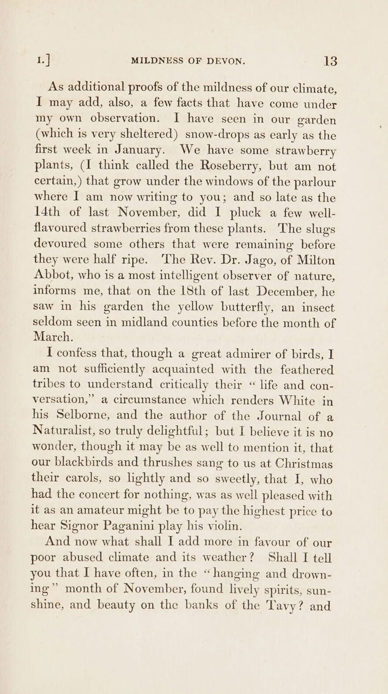 As additional proofs of the mildness of our climate, I may add, also, a few facts that have come under my own observation. I have seen in our garden (which is very sheltered) snow-drops as early as the first week in January. We have some strawberry plants, (I think called the Roseberry, but am not certain,) that grow under the windows of the parlour where I am now writing to you; and so late as the 14th of last November, did I pluck a few well- flavoured strawberries from these plants. The slugs devoured some others that were remaining before they were half ripe. ‘The Rev. Dr. Jago, of Milton Abbot, who is a most intelhgent observer of nature, informs me, that on the 18th of last December, he saw in his garden the yellow butterfly, an insect seldom seen in midland counties before the month of March. I confess that, though a great admirer of birds, I am not sufficiently acquainted with the feathered tribes to understand critically their “ life and con- versation,” a circumstance which renders White in his Selborne, and the author of the Journal of a Naturalist, so truly delightful; but I believe it is no wonder, though it may be as well to mention it, that our blackbirds and thrushes sang to us at Christmas their carols, so lightly and so sweetly, that I, who had the concert for nothing, was as well pleased with it as an amateur might be to pay the highest price to hear Signor Paganini play his violin. And now what shall I add more in favour of our poor abused climate and its weather? Shall I tell you that I have often, in the “ hanging and drown- ing’? month of November, found lively spirits, sun- shine, and beauty on the banks of the Tavy? and