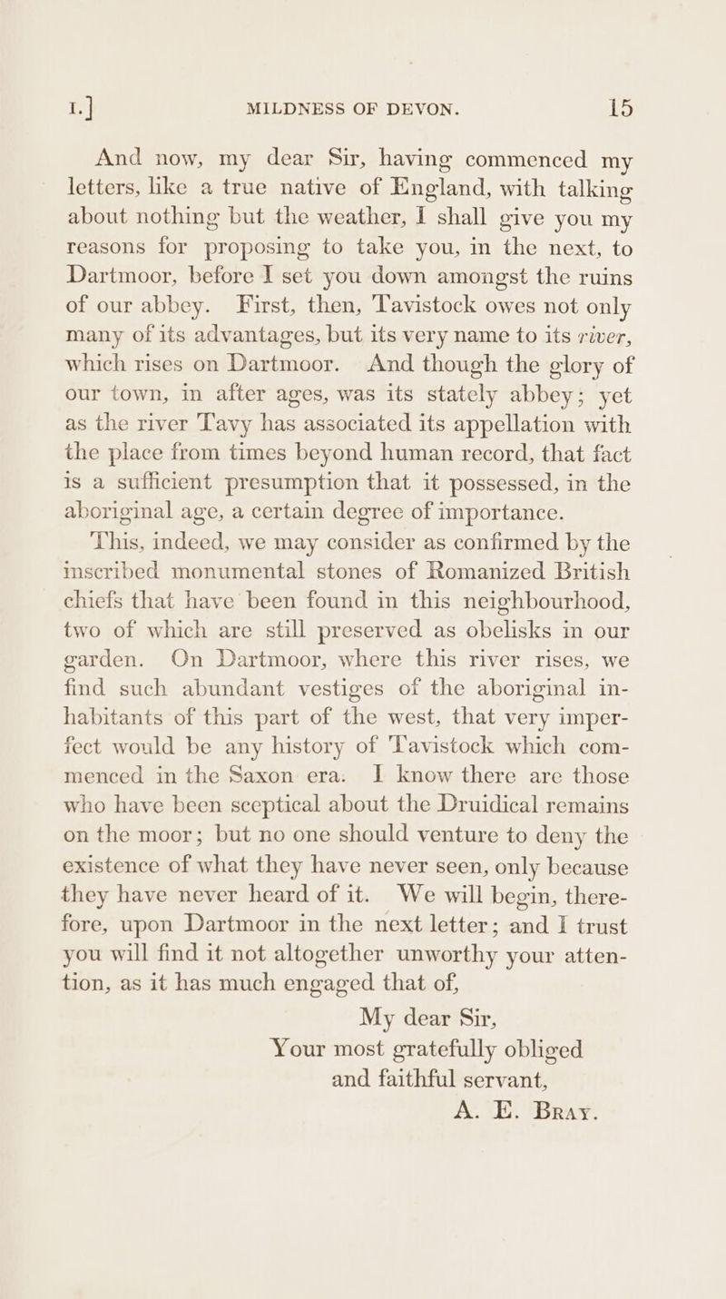 And now, my dear Sir, having commenced my letters, ike a true native of England, with talking about nothing but the weather, I shall give you my reasons for proposing to take you, in the next, to Dartmoor, before I set you down amongst the ruins of our abbey. First, then, Tavistock owes not only many of its advantages, but its very name to its river, which rises on Dartmoor. And though the glory of our town, in after ages, was its stately abbey; yet as the river Tavy has associated its appellation with the place from times beyond human record, that fact is a sufficient presumption that it possessed, in the aboriginal age, a certain degree of importance. This, indeed, we may consider as confirmed by the inscribed monumental stones of Romanized British chiefs that have been found in this neighbourhood, two of which are still preserved as obelisks in our garden. On Dartmoor, where this river rises, we find such abundant vestiges of the aboriginal in- habitants of this part of the west, that very imper- fect would be any history of Vavistock which com- menced in the Saxon era. I know there are those who have been sceptical about the Druidical remains on the moor; but no one should venture to deny the existence of what they have never seen, only because they have never heard of it. We will begin, there- fore, upon Dartmoor in the next letter; and I trust you will find it not altogether unworthy your atten- tion, as it has much engaged that of, My dear Sir, Your most gratefully obliged and faithful servant, A. E. Bray.