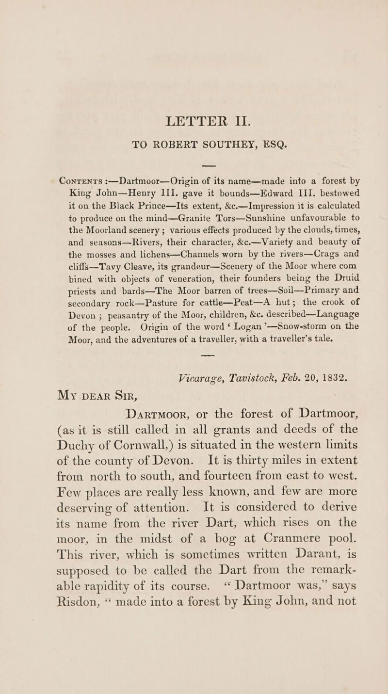LETTER II. TO ROBERT SOUTHEY, ESQ. Contents :—Dartmoor—Origin of its name—made into a forest by King John—Henry III. gave it bounds—Edward III. bestowed it on the Black Prince—Its extent, &amp;c.—Impression it is calculated to produce on the mind—Granite Tors—Sunshine unfavourable to the Moorland scenery ; various effects produced by the clouds, times, and seasons—Rivers, their character, &amp;c.—Variety and beauty of the mosses and lichens—Channels worn by the rivers—Crags and cliffs—Tavy Cleave, its grandeur—Scenery of the Moor where com bined with objects of veneration, their founders being the Druid priests and bards—The Moor barren of trees—Soil—Primary and secondary rock—Pasture for cattle—Peat—A hut; the crook of Devon ; peasantry of the Moor, children, &amp;c. described—Language of the people. Origin of the word ¢‘ Logan ’—Snow-storm on the Moor, and the adventures of a traveller, with a traveller's tale. Vicarage, Tavistock, Feb. 20, 1832. My DEAR Sir, Dartmoor, or the forest of Dartmoor, (as it is still called in all grants and deeds of the Duchy of Cornwall,) is situated in the western limits of the county of Devon. It is thirty miles in extent from north to south, and fourteen from east to west. Few places are really less known, and few are more deserving of attention. It is considered to derive its name from the river Dart, which rises on the moor, in the midst of a bog at Cranmere pool. This river, which is sometimes written Darant, is supposed to be called the Dart from the remark- able rapidity of its course. “ Dartmoor was,” says Risdon, “ made into a forest by King John, and not