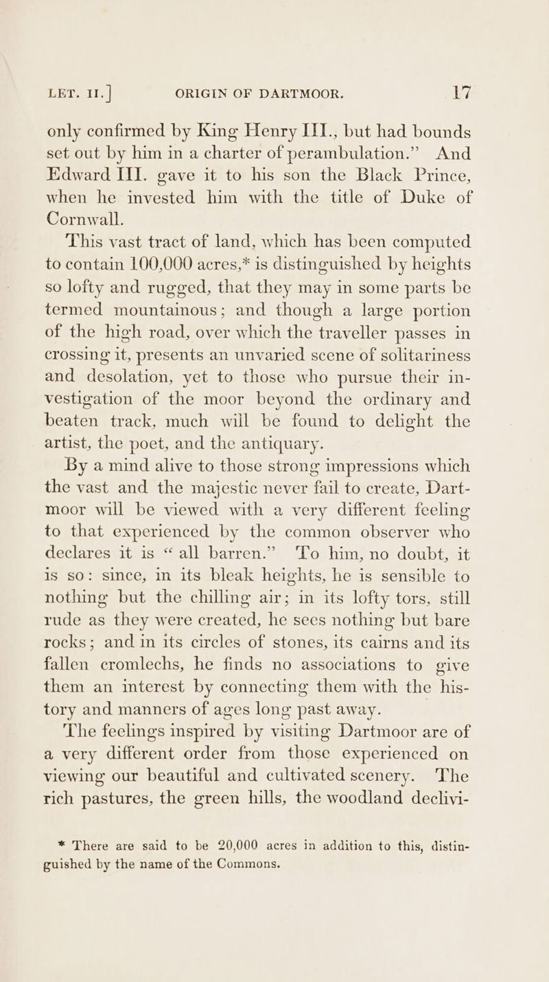 asf LET. 11.] ORIGIN OF DARTMOOR. Ly, only confirmed by King Henry III., but had bounds set out by him in a charter of perambulation.” And Edward III. gave it to his son the Black Prince, when he invested him with the title of Duke of Cornwall. This vast tract of land, which has been computed to contain 100,000 acres,* is distinguished by heights so lofty and rugged, that they may in some parts be termed mountaimous; and though a large portion of the high road, over which the traveller passes in crossing it, presents an unvaried scene of solitariness and desolation, yet to those who pursue their in- vestigation of the moor beyond the ordinary and beaten track, much will be found to delight the artist, the poet, and the antiquary. By a mind alive to those strong impressions which the vast and the majestic never fail to create, Dart- moor will be viewed with a very different feeling to that experienced by the common observer who declares it is “all barren.” ‘To him, no doubt, it is so: since, in its bleak heights, he is sensible to nothing but the chilling air; in its lofty tors, still rude as they were created, he sees nothing but bare rocks; and in its circles of stones, its cairns and its fallen cromlechs, he finds no associations to give them an interest by connecting them with the his- tory and manners of ages long past away. The feelings inspired by visiting Dartmoor are of a very different order from those experienced on viewing our beautiful and cultivated scenery. The rich pastures, the green hills, the woodland declivi- * There are said to be 20,000 acres in addition to this, distin- guished by the name of the Commons.