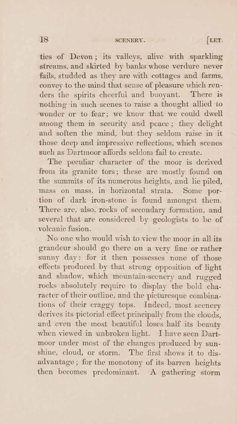 ties of Devon; its valleys, alive with sparkling streams, and skirted by banks whose verdure never fails, studded as they are with cottages and farms, convey to the mind that sense of pleasure which ren- ders the spirits cheerful and buoyant. ‘There is nothing in such scenes to raise a thought allied ‘to wonder or to fear; we know that we could dwell among them m security and peace; they delight and soften the mind, but they seldom raise in it those deep and impressive reflections, which scenes such as Dartmoor affords seldom fail to create. The peculiar character of the moor is derived from its granite tors; these are mostly found on the summits of its numerous heights, and lie piled, mass on mass, in horizontal strata. Some por- tion of dark iron-stone is found amongst them. There are, also, rocks of secondary formation, and several that are considered by shepiaticnsl ly to be of volcanic fusion. No one who would wish to view the moor in all its grandeur should go there on a very fine or rather sunny day: for it then possesses none of those effects produced by that strong opposition of hight and shadow, which mountain-scenery and rugged rocks absolutely require to display the bold cha- racter of their outline, and the picturesque combina- tions of their craggy tops. Indeed, most scenery derives its pictorial effect principally from the clouds, and even the most beautiful loses half its beauty when viewed in unbroken light. I have seen Dart- moor under most of the changes produced by sun- shine, cloud, or storm. The first shows it to dis- advantage ; for the monotony of its barren heights then becomes predominant. A gathering storm