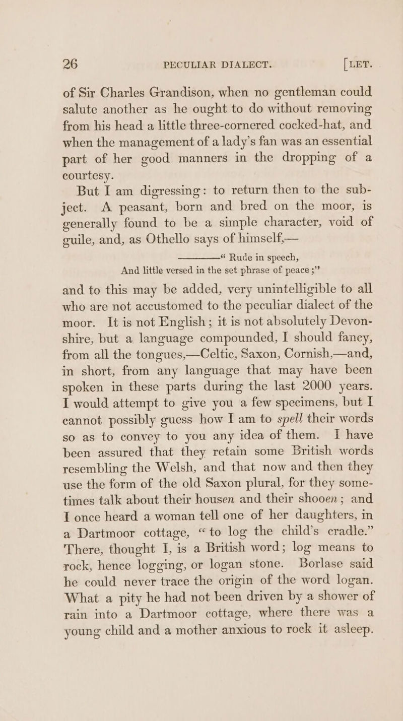 of Sir Charles Grandison, when no gentleman could salute another as he ought to do without removing from his head a little three-cornered cocked-hat, and when the management of a lady’s fan was an essential part of her good manners in the dropping of a courtesy. But I am digressing: to return then to the sub- ject. A peasant, born and bred on the moor, is generally found to be a simple character, void of guile, and, as Othello says of himself,— “ Rude in speech, And little versed in the set phrase of peace ;” and to this may be added, very unintelligible to all who are not accustomed to the peculiar dialect of the moor. It is not English; it is not absolutely Devon- shire, but a language compounded, I should fancy, from all the tongues,—Celtic, Saxon, Cornish,—and, in short, from any language that may have been spoken in these parts during the last 2000 years. I would attempt to give you a few specimens, but I cannot possibly guess how I am to spell their words so as to convey to you any idea of them. I have been assured that they retain some British words resembling the Welsh, and that now and then they use the form of the old Saxon plural, for they some- times talk about their housen and their shooen; and I once heard a woman tell one of her daughters, im a Dartmoor cottage, “to log the child’s cradle.” There, thought I, is a British word; log means to rock, hence logging, or logan stone. Borlase said he could never trace the origin of the word logan. What a pity he had not been driven by a shower of rain into a Dartmoor cottage, where there was a young child and a mother anxious to rock it asleep.