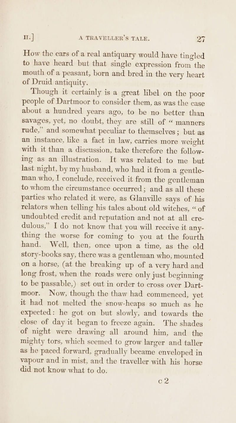 How the ears of a real antiquary would have tingled to have heard but that single expression from the mouth of a peasant, born and bred in the very heart of Druid antiquity. Though it certainly is a great libel on the poor people of Dartmoor to consider them, as was the case about a hundred years ago, to be no better than savages, yet, no doubt, they are still of “ manners rude,” and somewhat peculiar to themselves; but as an instance, like a fact in law, carries more weight with it than a discussion, take therefore the follow- ing as an illustration. It was related to me but last night, by my husband, who had it from a gentle- man who, I conclude, received it from the centleman to whom the circumstance occurred; and as all these parties who related it were, as Glanville says of his relators when telling his tales about old witches, “ of undoubted credit and reputation and not at all cre- dulous,’ I do not know that you will receive it any- thing the worse for coming to you at the fourth hand. Well, then, once upon a time, as the old story-books say, there was a gentleman who, mounted on a horse, (at the breaking up of a very hard and long frost, when the roads were only just beginning to be passable,) set out in order to cross over Dart- moor. Now, though the thaw had commenced, yet it had not melted the snow-heaps so much as he expected: he got on but slowly, and towards the close of day it began to freeze again. The shades of night were drawing all around him, and the mighty tors, which seemed to grow larger and taller as he paced forward, gradually became enveloped in vapour and in mist, and the traveller with his horse did not know what to do. C2