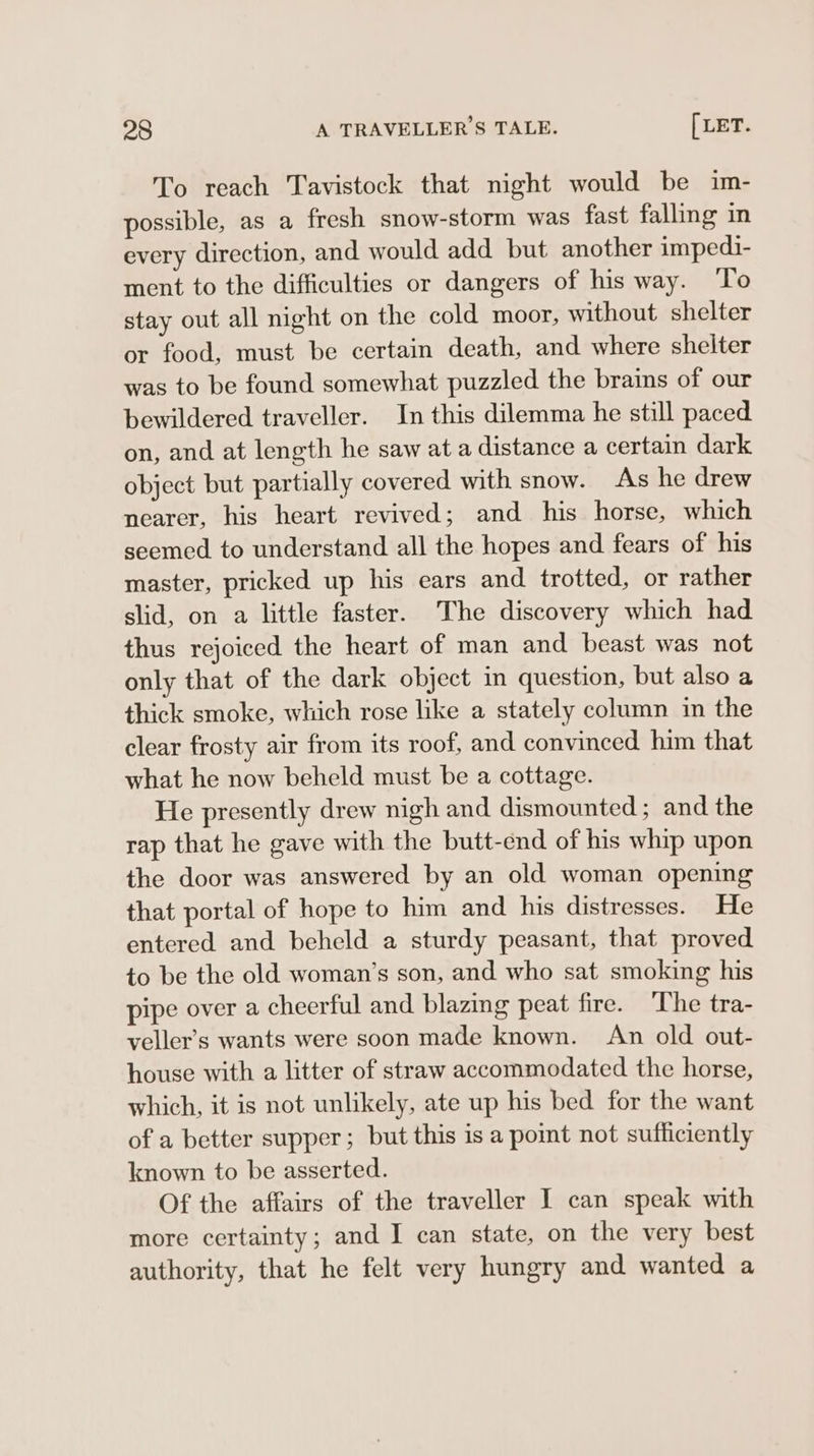 To reach Tavistock that night would be im- possible, as a fresh snow-storm was fast falling in every direction, and would add but another impedi- ment to the difficulties or dangers of his way. To stay out all night on the cold moor, without shelter or food, must be certain death, and where shelter was to be found somewhat puzzled the brains of our bewildered traveller. In this dilemma he still paced on, and at length he saw at a distance a certain dark object but partially covered with snow. As he drew nearer, his heart revived; and his horse, which seemed to understand all the hopes and fears of his master, pricked up his ears and trotted, or rather slid, on a little faster. The discovery which had thus rejoiced the heart of man and beast was not only that of the dark object in question, but also a thick smoke, which rose like a stately column in the clear frosty air from its roof, and convinced him that what he now beheld must be a cottage. He presently drew nigh and dismounted; and the rap that he gave with the butt-end of his whip upon the door was answered by an old woman opening that portal of hope to him and his distresses. He entered and beheld a sturdy peasant, that proved to be the old woman’s son, and who sat smoking his pipe over a cheerful and blazing peat fire. The tra- veller’s wants were soon made known. An old out- house with a litter of straw accommodated the horse, which, it is not unlikely, ate up his bed for the want of a better supper; but this is a point not sufficiently known to be asserted. Of the affairs of the traveller I can speak with more certainty; and I can state, on the very best authority, that he felt very hungry and wanted a