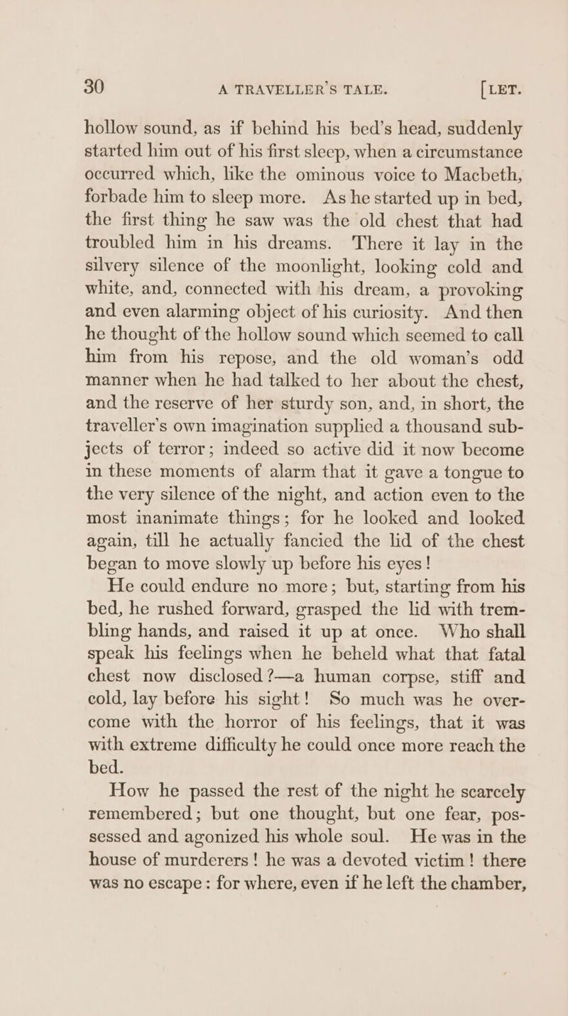 hollow sound, as if behind his bed’s head, suddenly started him out of his first sleep, when a circumstance occurred which, like the ominous voice to Macbeth, forbade him to sleep more. As he started up in bed, the first thing he saw was the old chest that had troubled him in his dreams. There it lay in the silvery silence of the moonlight, looking cold and white, and, connected with his dream, a provoking and even alarming object of his curiosity. And then he thought of the hollow sound which seemed to call him from his repose, and the old woman’s odd manner when he had talked to her about the chest, and the reserve of her sturdy son, and, in short, the traveller's own imagination supplied a thousand sub- jects of terror; indeed so active did it now become in these moments of alarm that it gave a tongue to the very silence of the night, and action even to the most inanimate things; for he looked and looked again, till he actually fancied the lid of the chest began to move slowly up before his eyes! He could endure no more; but, starting from his bed, he rushed forward, grasped the lid with trem- bling hands, and raised it up at once. Who shall speak his feelmgs when he beheld what that fatal chest now disclosed ?—a human corpse, stiff and cold, lay before his sight! So much was he over- come with the horror of his feelings, that it was with extreme difficulty he could once more reach the bed. How he passed the rest of the night he scarcely remembered; but one thought, but one fear, pos- sessed and agonized his whole soul. He was in the house of murderers! he was a devoted victim! there was no escape: for where, even if he left the chamber,