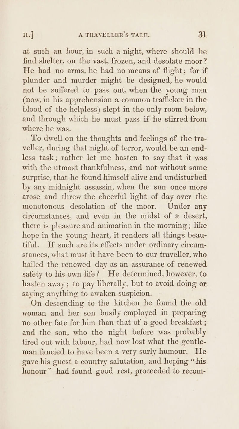 at such an hour, in such a night, where should he find shelter, on the vast, frozen, and desolate moor ? He had no arms, he had no means of flight; for if plunder and murder might be designed, he would not be suffered to pass out, when the young man (now, in his apprehension a common trafficker in the blood of the helpless) slept in the only room below, and through which he must pass if he stirred from where he was. To dwell on the thoughts and feelings of the tra- veller, during that night of terror, would be an end- less task; rather let me hasten to say that it was with the utmost thankfulness, and not without some surprise, that he found himself alive and undisturbed by any midnight assassin, when the sun once more arose and threw the cheerful light of day over the monotonous desolation of the moor. Under any circumstances, and even in the midst of a desert, there is pleasure and animation in the morning; like hope in the young heart, it renders all things beau- tiful. If such are its effects under ordinary circum- stances, what must it have been to our traveller, who hailed the renewed. day as an assurance of renewed safety to his own life? He determined, however, to hasten away; to pay liberally, but to avoid doing or saying anything to awaken suspicion. On descending to the kitchen he found the old woman and her son busily employed in preparing no other fate for him than that of a good breakfast ; and the son, who the night before was probably tired out with labour, had now lost what the gentle- man fancied to have been a very surly humour. He gave his guest a country salutation, and hoping “his honour” had found good rest, proceeded to recom-