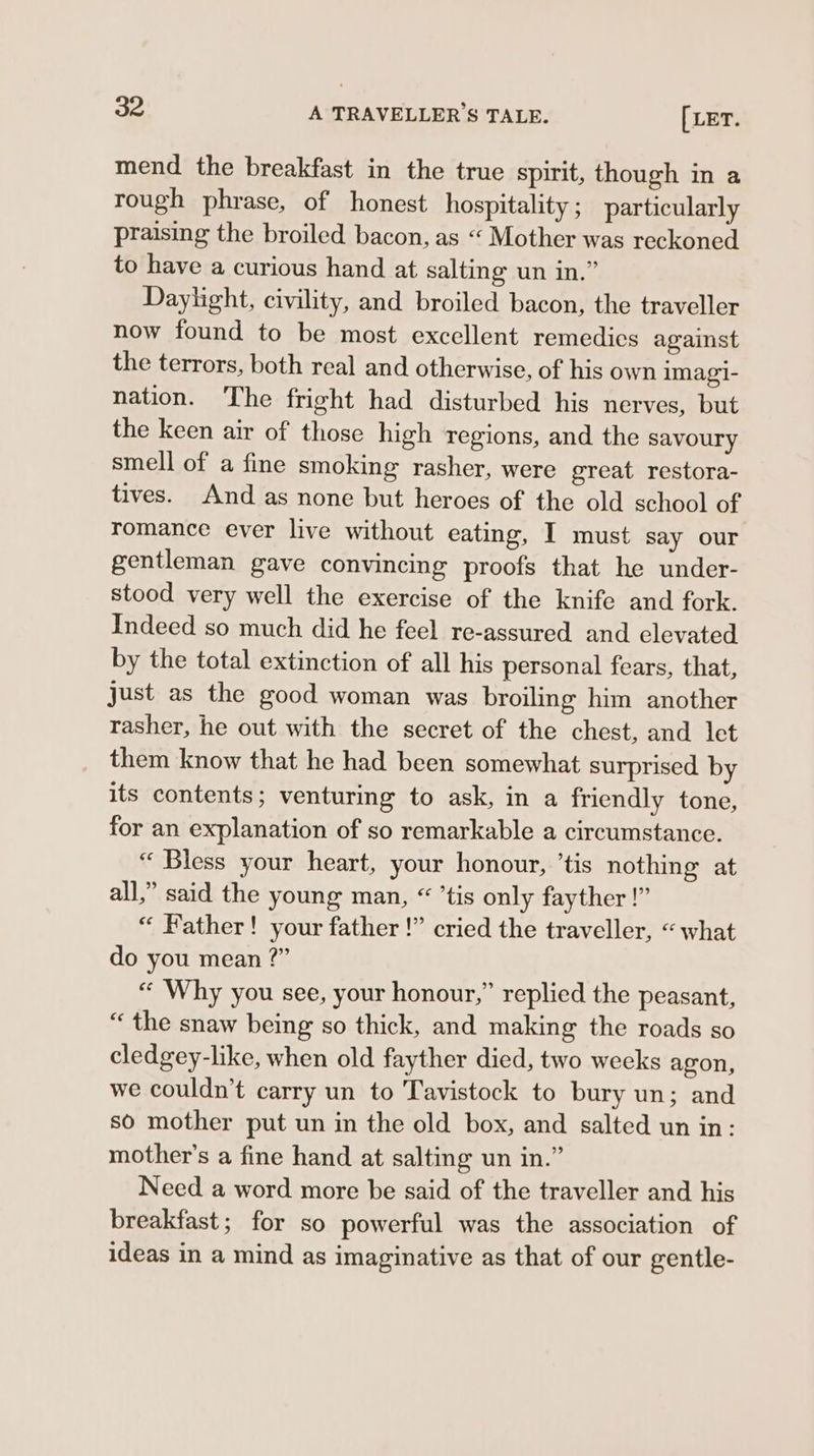 mend the breakfast in the true spirit, though in a rough phrase, of honest hospitality ; particularly praising the broiled bacon, as “ Mother was reckoned to have a curious hand at salting un in.” Daylight, civility, and broiled bacon, the traveller now found to be most excellent remedics against the terrors, both real and otherwise, of his own imagi- nation. The fright had disturbed his nerves, but the keen air of those high regions, and the savoury smell of a fine smoking rasher, were great restora- tives. And as none but heroes of the old school of romance ever live without eating, I must say our gentleman gave convincing proofs that he under- stood very well the exercise of the knife and fork. Indeed so much did he feel re-assured and clevated by the total extinction of all his personal fears, that, just as the good woman was broiling him another rasher, he out with the secret of the chest, and let them know that he had been somewhat surprised by its contents; venturing to ask, in a friendly tone, for an explanation of so remarkable a circumstance. “ Bless your heart, your honour, ’tis nothing at all,” said the young man, “ ’tis only fayther !” “ Father! your father !” cried the traveller, “what do you mean ?” “ Why you see, your honour,” replied the peasant, “ the snaw being so thick, and making the roads so cledgey-like, when old fayther died, two weeks agon, we couldn’t carry un to Tavistock to bury un; and so mother put un in the old box, and salted un in: mother’s a fine hand at salting un in.” Need a word more be said of the traveller and his breakfast; for so powerful was the association of ideas in a mind as imaginative as that of our gentle-