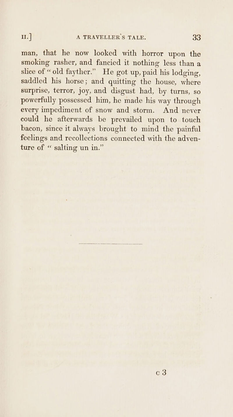 man, that he now looked with horror upon the smoking rasher, and fancied it nothing less than a slice of “old fayther.” He got up, paid his lodging, saddled his horse; and quitting the house, where surprise, terror, joy, and disgust had, by turns, so powerfully possessed him, he made his way through every impediment of snow and storm. And never could he afterwards be prevailed upon to touch bacon, since it always brought to mind the painful feelings and recollections connected with the adven- ture of “ salting un in.” c3