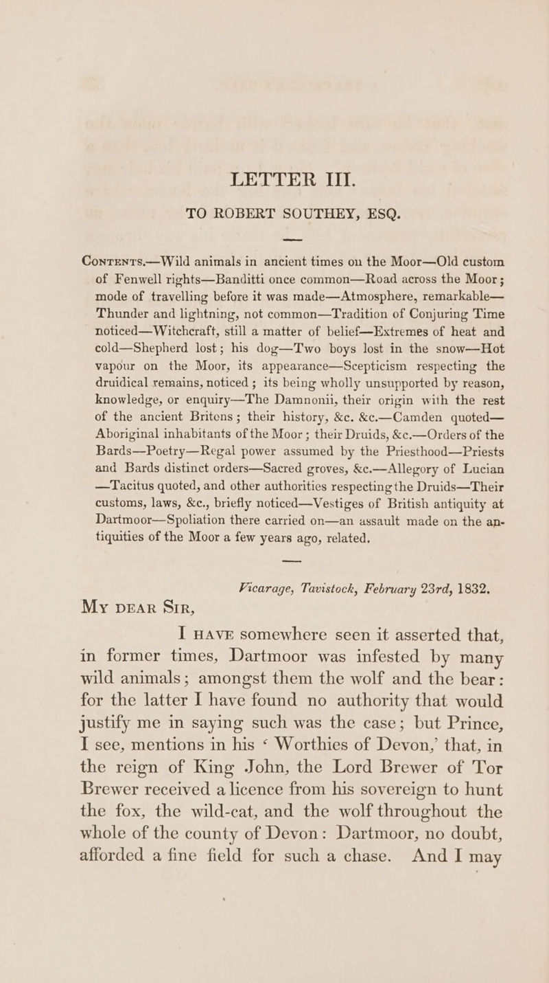 TO ROBERT SOUTHEY, ESQ. Conrents.—Wild animals in ancient times on the Moor—Old custom of Fenwell rights—Banditti once common—Road across the Moor; mode of travelling before it was made—Atmosphere, remarkable— Thunder and lightning, not common—Tradition of Conjuring Time noticed— Witchcraft, still a matter of belief—Extremes of heat and cold—Shepherd lost; his dog—Two boys lost in the snow—Hot vapour on the Moor, its appearance—Scepticism respecting the druidical remains, noticed ; its being wholly unsupported by reason, knowledge, or enquiry—The Damnonii, their origin with the rest of the ancient Britons; their history, &amp;c. &amp;«.—Camden quoted— Aboriginal inhabitants of the Moor; their Druids, &amp;c.—Orders of the Bards—Poetry—Regal power assumed by the Priesthood—Priests and Bards distinct orders—Sacred groves, &amp;c.—Allegory of Lucian —Tacitus quoted, and other authorities respecting the Druids—Their customs, laws, &amp;c., briefly noticed—Vestiges of British antiquity at Dartmoor—Spoliation there carried on—an assault made on the an- tiquities of the Moor a few years ago, related. Vicarage, Tavistock, February 23rd, 1832. My pear Sir, I HAVE somewhere seen it asserted that, in former times, Dartmoor was infested by many wild animals; amongst them the wolf and the bear: for the latter I have found no authority that would justify me in saying such was the case; but Prince, I see, mentions in his ‘ Worthies of Devon,’ that, in the reign of King John, the Lord Brewer of Tor Brewer received a licence from his sovereign to hunt the fox, the wild-cat, and the wolf throughout the whole of the county of Devon: Dartmoor, no doubt, afforded a fine field for such a chase. And I may