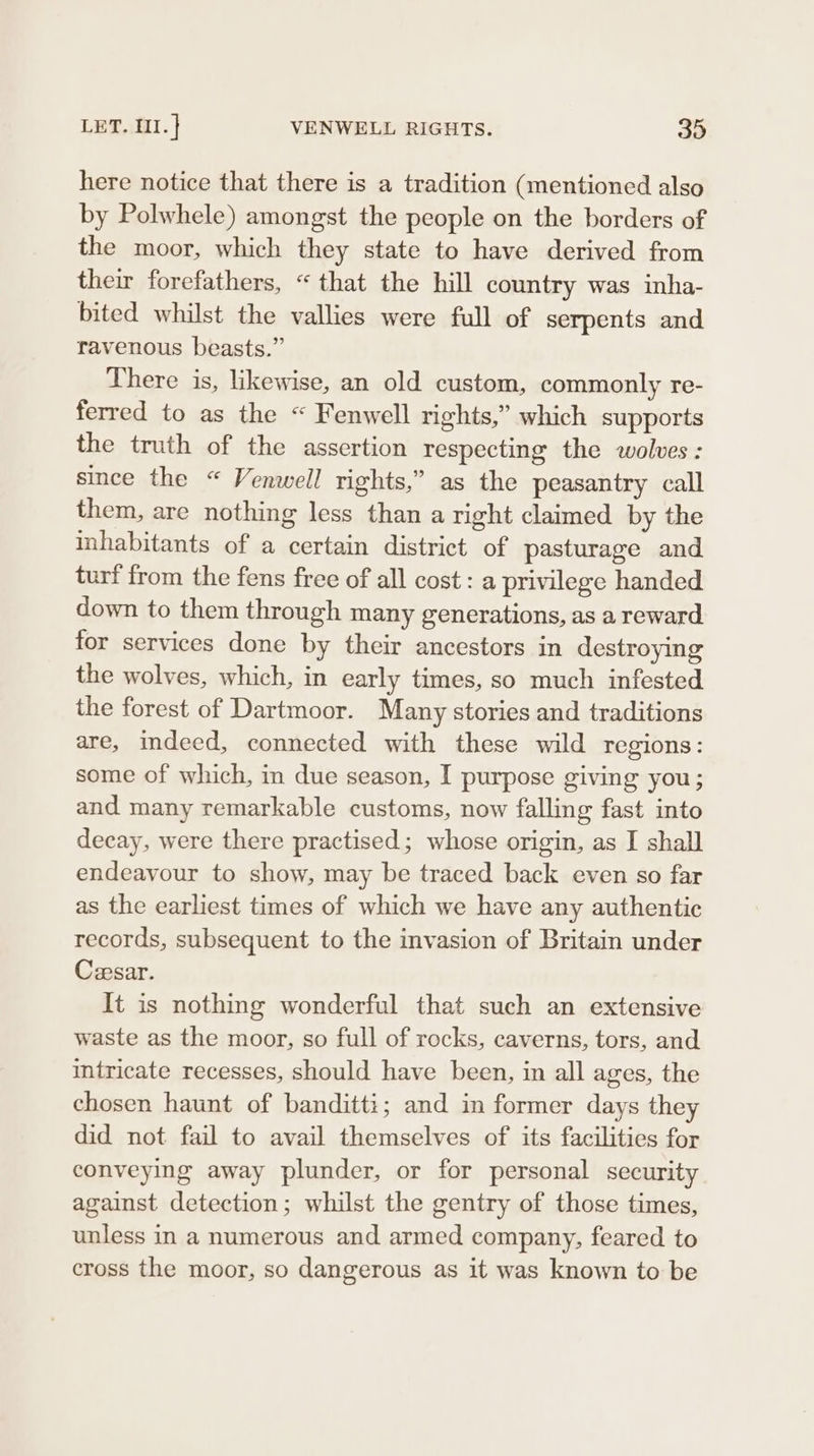 here notice that there is a tradition (mentioned also by Polwhele) amongst the people on the borders of the moor, which they state to have derived from their forefathers, “that the hill country was inha- bited whilst the vallies were full of serpents and ravenous beasts.” There is, likewise, an old custom, commonly re- ferred to as the “ Fenwell rights,” which supports the truth of the assertion respecting the wolves : since the “ Venwell rights,” as the peasantry call them, are nothing less than a right claimed by the inhabitants of a certain district of pasturage and turf from the fens free of all cost : a privilege handed down to them through many generations, as a reward for services done by their ancestors in destroying the wolves, which, in early times, so much infested the forest of Dartmoor. Many stories and traditions are, indeed, connected with these wild regions: some of which, in due season, I purpose giving you; and many remarkable customs, now falling fast into decay, were there practised; whose origin, as I shall endeavour to show, may be traced back even so far as the earliest times of which we have any authentic records, subsequent to the invasion of Britain under Cesar. It is nothing wonderful that such an extensive waste as the moor, so full of rocks, caverns, tors, and intricate recesses, should have been, in all ages, the chosen haunt of banditti; and in former days they did not fail to avail themselves of its facilities for conveying away plunder, or for personal security against detection; whilst the gentry of those times, unless in a numerous and armed company, feared to cross the moor, so dangerous as it was known to be