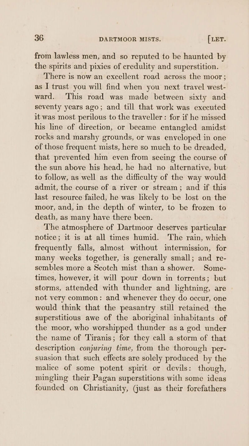from lawless men, and so reputed to be haunted by the spirits and pixies of credulity and superstition. There is now an excellent road across the moor ; as I trust you will find when you next travel west- ward. ‘This road was made between sixty and seventy years ago; and till that work was executed it was most perilous to the traveller: for if he missed his line of direction, or became entangled amidst rocks and marshy grounds, or was enveloped in one of those frequent mists, here so much to be dreaded, that prevented him even from seeing the course of the sun above his head, he had no alternative, but to follow, as well as the difficulty of the way would admit, the course of a river or stream; and if this last resource failed, he was likely to be lost on the moor, and, in the depth of winter, to be frozen to death, as many have there been. The atmosphere of Dartmoor deserves particular notice; it is at all times humid. ‘The rain, which frequently falls, almost without intermission, for many weeks together, is generally small; and re- sembles more a Scotch mist than a shower. Some- times, however, it will pour down in torrents; but storms, attended with thunder and lightning, are not very common: and whenever they do occur, one would think that the peasantry still retained the superstitious awe of the aboriginal inhabitants of the moor, who worshipped thunder as a god under the name of ‘Tiranis; for they call a storm of that description conjuring time, from the thorough per- suasion that such effects are solely produced by the malice of some potent spirit or devils: though, mingling their Pagan superstitions with some ideas founded on Christianity, (just as their forefathers