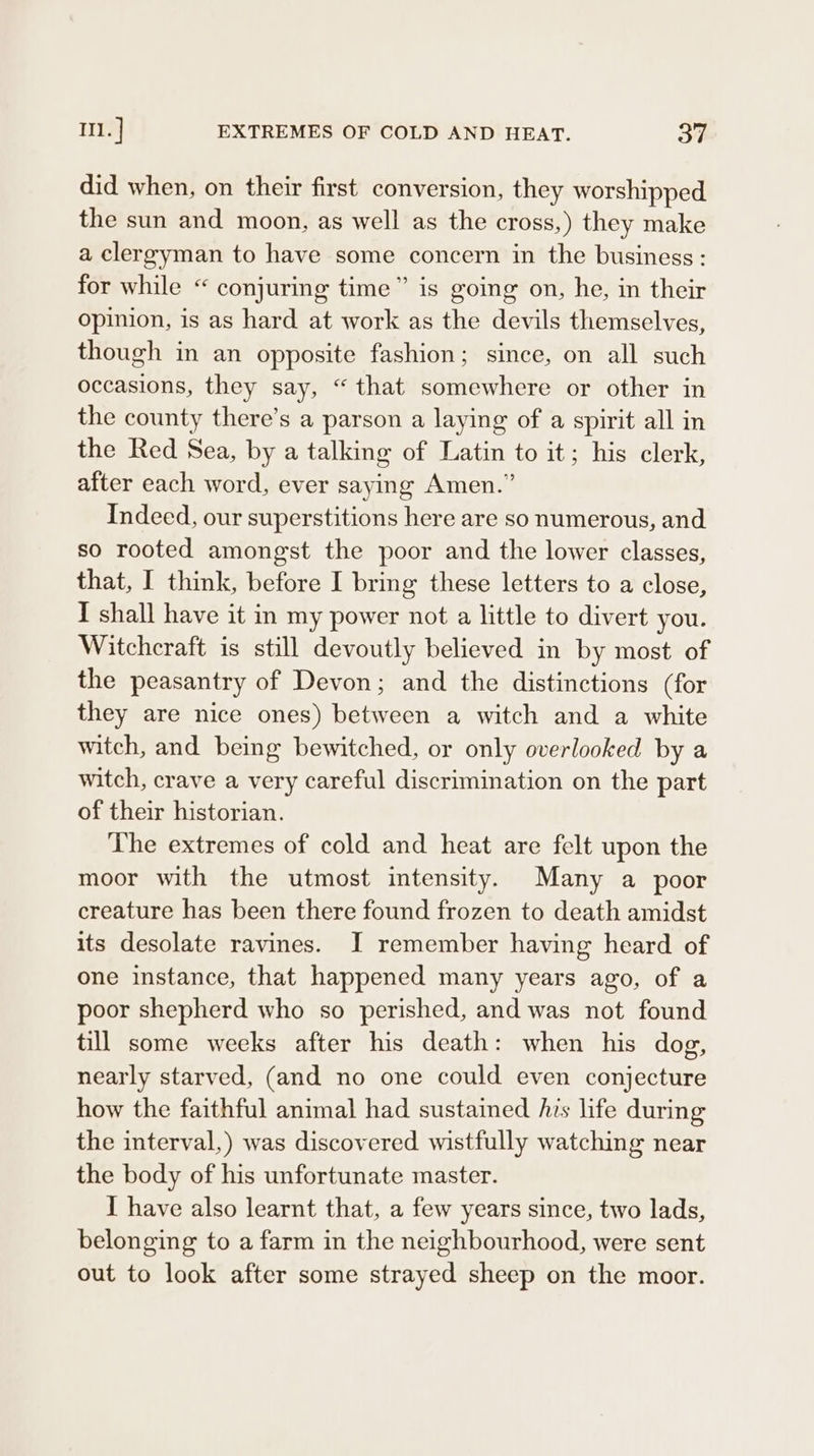 did when, on their first conversion, they worshipped the sun and moon, as well as the cross,) they make a clergyman to have some concern in the business: for while “ conjuring time” is going on, he, in their opinion, is as hard at work as the devils themselves, though in an opposite fashion; since, on all such occasions, they say, “that somewhere or other in the county there’s a parson a laying of a spirit all in the Red Sea, by a talking of Latin to it; his clerk, after each word, ever saying Amen.” Indeed, our superstitions here are so numerous, and so rooted amongst the poor and the lower classes, that, I think, before I bring these letters to a close, I shall have it in my power not a little to divert you. Witchcraft is still devoutly believed in by most of the peasantry of Devon; and the distinctions (for they are nice ones) between a witch and a white witch, and being bewitched, or only overlooked by a witch, crave a very careful discrimination on the part of their historian. The extremes of cold and heat are felt upon the moor with the utmost intensity. Many a poor creature has been there found frozen to death amidst its desolate ravines. I remember having heard of one instance, that happened many years ago, of a poor shepherd who so perished, and was not found till some weeks after his death: when his dog, nearly starved, (and no one could even conjecture how the faithful animal had sustained his life during the interval,) was discovered wistfully watching near the body of his unfortunate master. I have also learnt that, a few years since, two lads, belonging to a farm in the neighbourhood, were sent out to look after some strayed sheep on the moor.