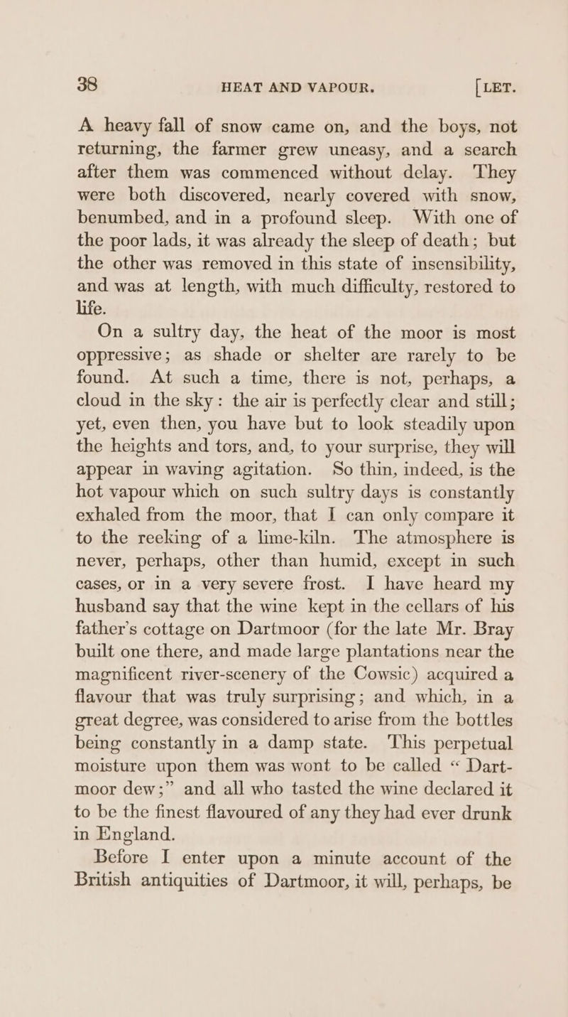 A heavy fall of snow came on, and the boys, not returning, the farmer grew uneasy, and a search after them was commenced without delay. They were both discovered, nearly covered with snow, benumbed, and in a profound sleep. With one of the poor lads, it was already the sleep of death; but the other was removed in this state of insensibility, and was at length, with much difficulty, restored to life. On a sultry day, the heat of the moor is most oppressive; as shade or shelter are rarely to be found. At such a time, there is not, perhaps, a cloud in the sky: the air is perfectly clear and still; yet, even then, you have but to look steadily upon the heights and tors, and, to your surprise, they will appear in waving agitation. So thin, indeed, is the hot vapour which on such sultry days is constantly exhaled from the moor, that I can only compare it to the reeking of a lime-kiln. The atmosphere is never, perhaps, other than humid, except in such cases, or in a very severe frost. I have heard my husband say that the wine kept in the cellars of his father’s cottage on Dartmoor (for the late Mr. Bray built one there, and made large plantations near the magnificent river-scenery of the Cowsic) acquired a flavour that was truly surprising; and which, in a gteat degree, was considered to arise from the bottles being constantly in a damp state. ‘This perpetual moisture upon them was wont to be called “ Dart- moor dew;” and all who tasted the wine declared it to be the finest flavoured of any they had ever drunk in England. Before I enter upon a minute account of the British antiquities of Dartmoor, it will, perhaps, be