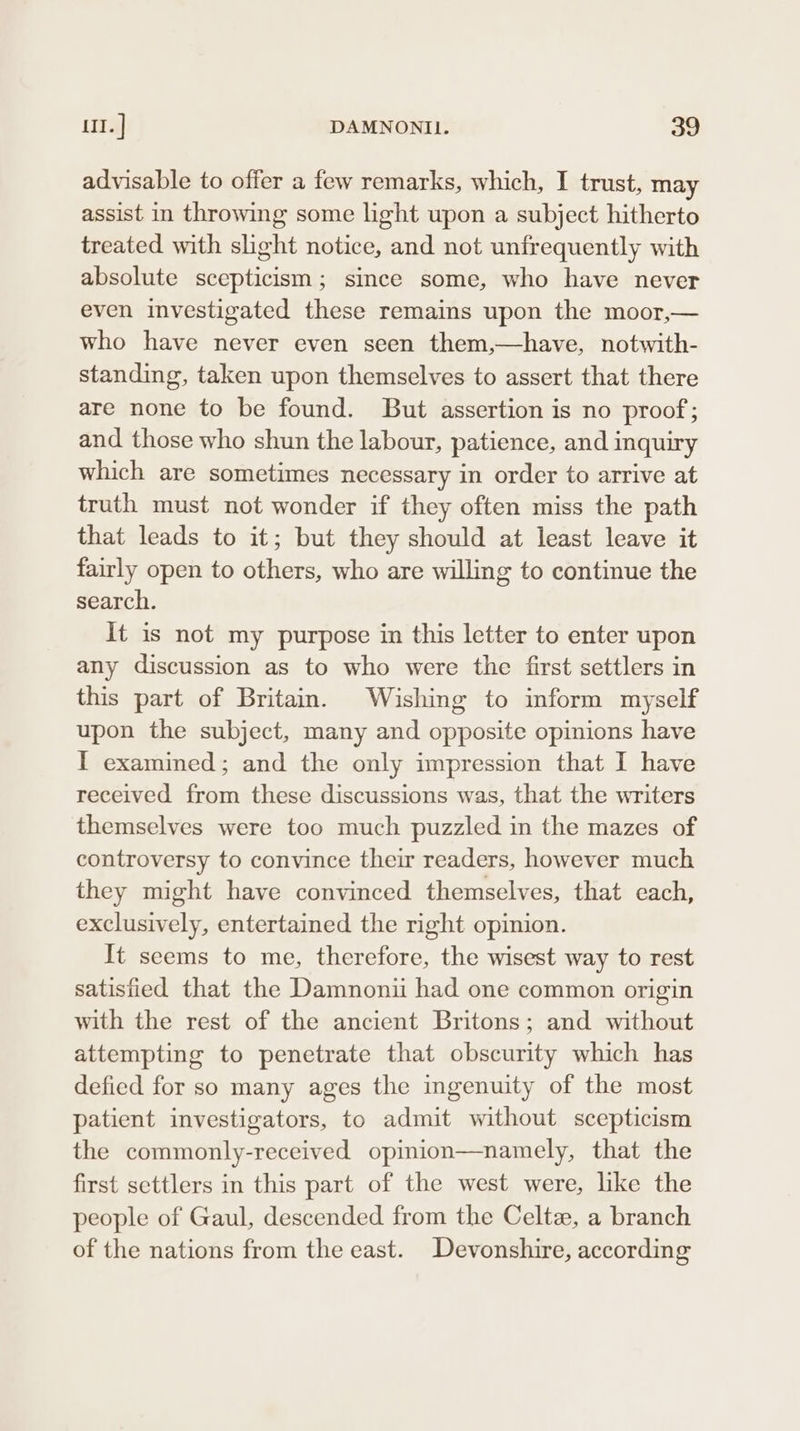 advisable to offer a few remarks, which, I trust, may assist in throwing some light upon a subject hitherto treated with slight notice, and not unfrequently with absolute scepticism; since some, who have never even investigated these remains upon the moor,— who have never even seen them,—have, notwith- standing, taken upon themselves to assert that there are none to be found. But assertion is no proof; and those who shun the labour, patience, and inquiry which are sometimes necessary in order to arrive at truth must not wonder if they often miss the path that leads to it; but they should at least leave it fairly open to others, who are willing to continue the search. It is not my purpose in this letter to enter upon any discussion as to who were the first settlers in this part of Britain. Wishing to inform myself upon the subject, many and opposite opinions have I examined; and the only impression that I have received from these discussions was, that the writers themselves were too much puzzled in the mazes of controversy to convince their readers, however much they might have convinced themselves, that each, exclusively, entertained the right opinion. It seems to me, therefore, the wisest way to rest satisfied that the Damnonii had one common origin with the rest of the ancient Britons; and without attempting to penetrate that obscurity which has defied for so many ages the ingenuity of the most patient investigators, to admit without scepticism the commonly-received opinion—namely, that the first settlers in this part of the west were, like the people of Gaul, descended from the Celtz, a branch of the nations from the east. Devonshire, according