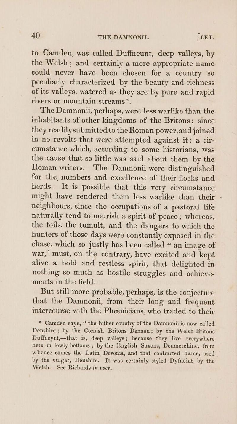 to Camden, was called Duffneunt, deep valleys, by the Welsh ; and certainly a more appropriate name could never have been chosen for a country so peculiarly characterized by the beauty and richness of its valleys, watered as they are by pure and rapid rivers or mountain streams”. The Damnonii, perhaps, were less warlike than the inhabitants of other kingdoms of the Britons; since they readily submitted to the Roman power, and joined in no revolts that were attempted against it: a cir- cumstance which, according to some historians, was the cause that so little was said about them by the Roman writers. The Damnonii were distinguished for the. numbers and excellence of their flocks and herds. It is possible that this very circumstance might have rendered them less warlike than their neighbours, since the occupations of a pastoral life naturally tend to nourish a spirit of peace; whereas, the toils, the tumult, and the dangers to which the hunters of those days were constantly exposed in the chase, which so justly has been called “ an image of war,” must, on the contrary, have excited and kept alive a bold and restless spirit, that delighted in nothing so much as hostile struggles and achieve- ments in the field. But still more probable, perhaps, is the conjecture that the Damnonii, from their long and frequent intercourse with the Phoenicians, who traded to their * Camden says, “ the hither country of the Damnonii is now called Denshire ; by the Cornish Britons Dennan; by the Welsh Britons Duffneynt,—that is, deep valleys; because they live everywhere here in lowly bottoms; by the English Saxons, Deumerchine, from whence comes the Latin Devonia, and that contracted name, used by the vulgar, Denshire. It was certainly styled Dyfneint by the Welsh. See Richards in voce.