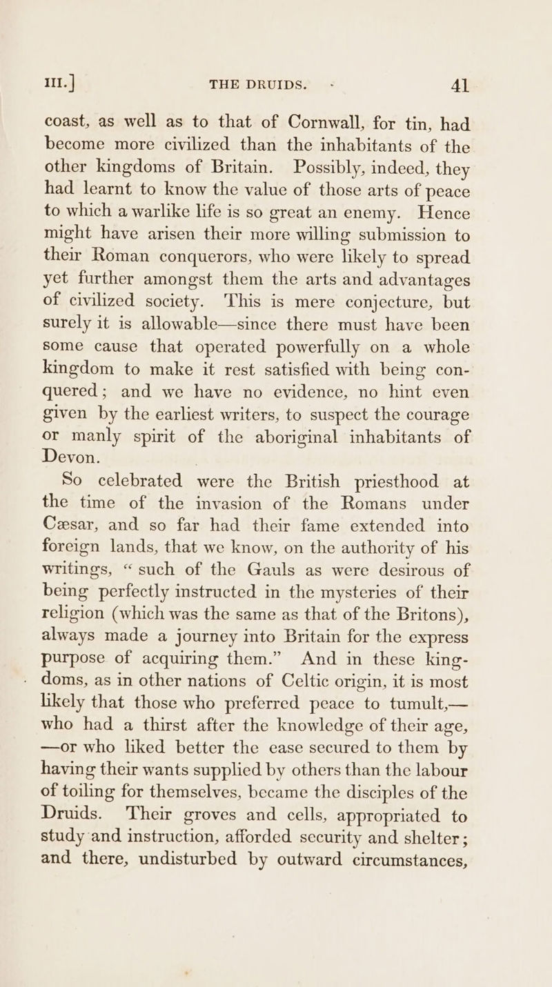 III. | THE DRUIDS. - Al coast, as well as to that of Cornwall, for tin, had become more civilized than the inhabitants of the other kingdoms of Britain. Possibly, indeed, they had learnt to know the value of those arts of peace to which a warlike life is so great an enemy. Hence might have arisen their more willing submission to their Roman conquerors, who were likely to spread yet further amongst them the arts and advantages of civilized society. ‘This is mere conjecture, but surely it is allowable—since there must have been some cause that operated powerfully on a whole kingdom to make it rest satisfied with being con- quered; and we have no evidence, no hint even given by the earliest writers, to suspect the courage or manly spirit of the aboriginal inhabitants of Devon. | So celebrated were the British priesthood at the time of the invasion of the Romans under Cesar, and so far had their fame extended into foreign lands, that we know, on the authority of his writings, “such of the Gauls as were desirous of being perfectly instructed in the mysteries of their religion (which was the same as that of the Britons), always made a journey into Britain for the express purpose of acquiring them.” And in these king- doms, as in other nations of Celtic origin, it is most likely that those who preferred peace to tumult,— who had a thirst after the knowledge of their age, —or who liked better the ease secured to them by having their wants supplied by others than the labour of toiling for themselves, became the disciples of the Druids. Their groves and cells, appropriated to study and instruction, afforded security and shelter; and there, undisturbed by outward circumstances,