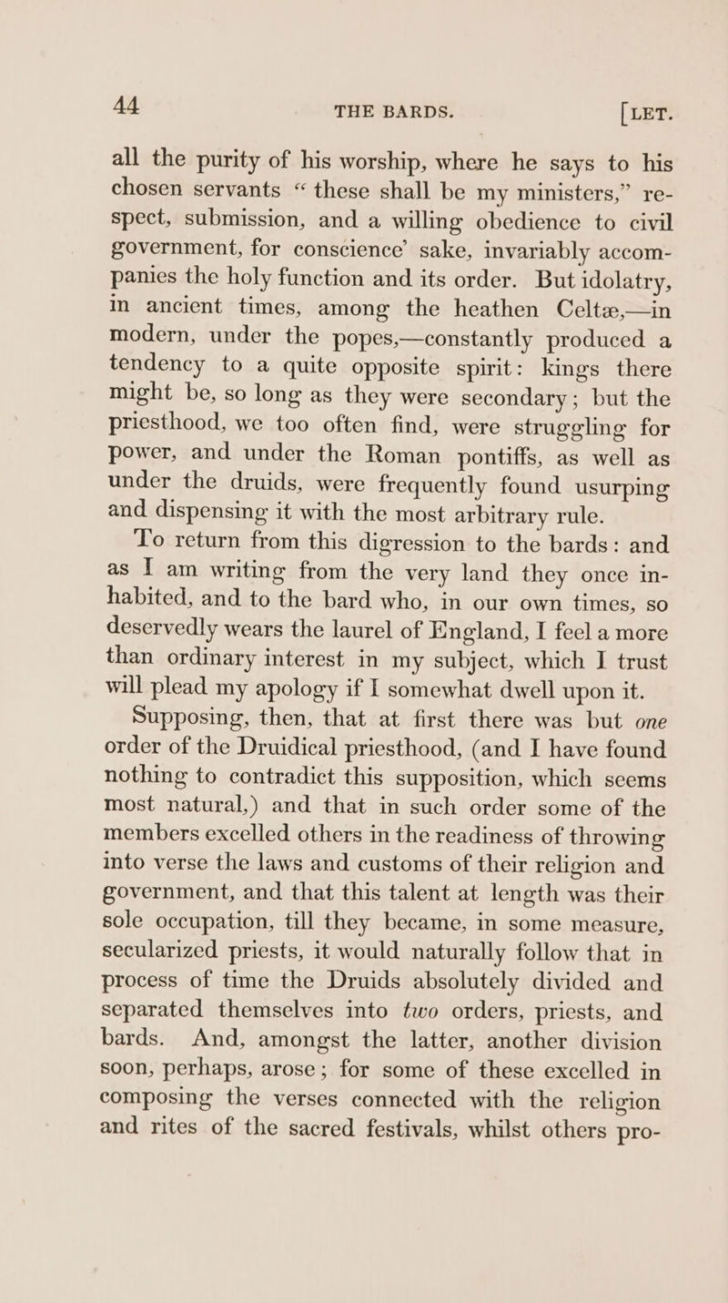 A4 THE BARDS. [LET. all the purity of his worship, where he says to his chosen servants “these shall be my ministers,” re- spect, submission, and a willing obedience to civil government, for conscience’ sake, invariably accom- panies the holy function and its order. But idolatry, in ancient times, among the heathen Celtze,—in modern, under the popes,—constantly produced a tendency to a quite opposite spirit: kings there might be, so long as they were secondary; but the priesthood, we too often find, were struggling for power, and under the Roman pontiffs, as well as under the druids, were frequently found usurping and dispensing it with the most arbitrary rule. To return from this digression to the bards: and as I am writing from the very land they once in- habited, and to the bard who, in our own times, so deservedly wears the laurel of England, I feel a more than ordinary interest in my subject, which I trust will plead my apology if I somewhat dwell upon it. Supposing, then, that at first there was but one order of the Druidical priesthood, (and I have found nothing to contradict this supposition, which seems most natural,) and that in such order some of the members excelled others in the readiness of throwing into verse the laws and customs of their religion and government, and that this talent at length was their sole occupation, till they became, in some measure, secularized priests, it would naturally follow that in process of time the Druids absolutely divided and separated themselves into two orders, priests, and bards. And, amongst the latter, another division soon, perhaps, arose; for some of these excelled in composing the verses connected with the religion and rites of the sacred festivals, whilst others pro-