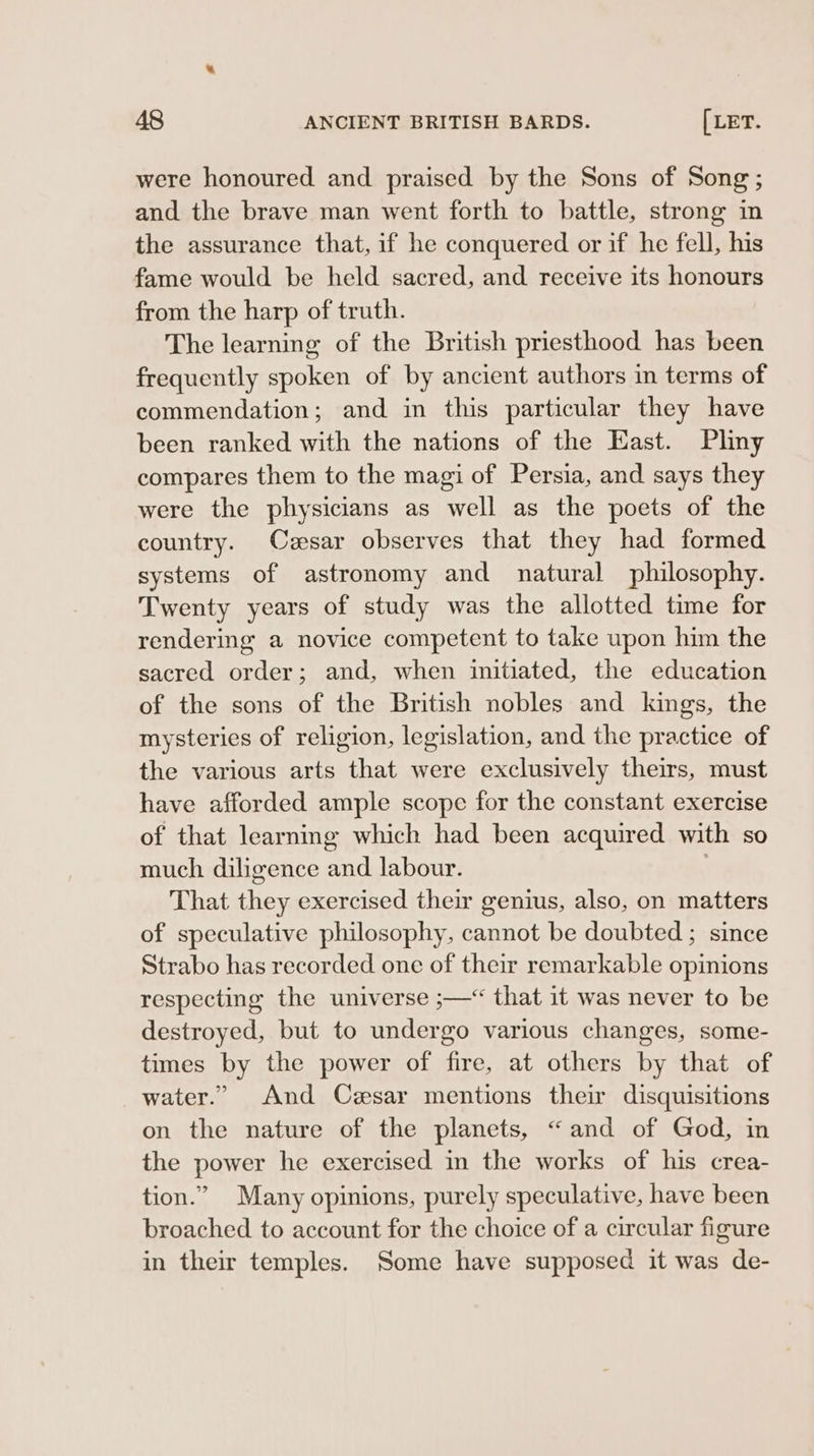 were honoured and praised by the Sons of Song; and the brave man went forth to battle, strong in the assurance that, if he conquered or if he fell, his fame would be held sacred, and receive its honours from the harp of truth. The learning of the British priesthood has been frequently spoken of by ancient authors in terms of commendation; and in this particular they have been ranked with the nations of the East. Pliny compares them to the magi of Persia, and says they were the physicians as well as the poets of the country. Cesar observes that they had formed systems of astronomy and natural philosophy. Twenty years of study was the allotted time for rendering a novice competent to take upon him the sacred order; and, when initiated, the education of the sons of the British nobles and kings, the mysteries of religion, legislation, and the practice of the various arts that were exclusively theirs, must have afforded ample scope for the constant exercise of that learning which had been acquired with so much diligence and labour. That they exercised their genius, also, on matters of speculative philosophy, cannot be doubted ; since Strabo has recorded one of their remarkable opinions respecting the universe ;—* that it was never to be destroyed, but to undergo various changes, some- times by the power of fire, at others by that of water.” And Cesar mentions their disquisitions on the nature of the planets, “and of God, in the power he exercised in the works of his crea- tion.” Many opinions, purely speculative, have been broached to account for the choice of a circular figure in their temples. Some have supposed it was de-
