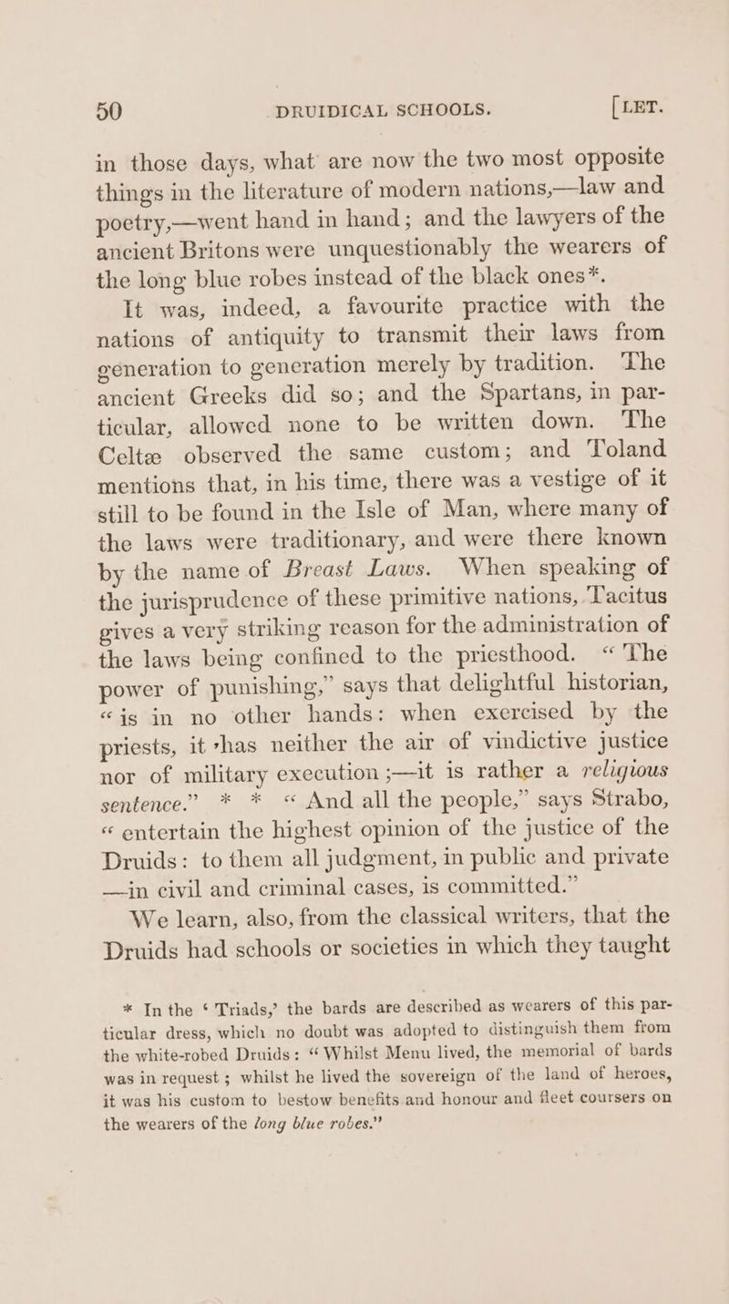 in those days, what’ are now the two most opposite things in the literature of modern nations,—law and poetry,—went hand in hand; and the lawyers of the ancient Britons were unquestionably the wearers of the long blue robes instead of the black ones*. It was, indeed, a favourite practice with the nations of antiquity to transmit their laws from generation to generation merely by tradition. ‘The ancient Greeks did so; and the Spartans, in par- ticular, allowed none to be written down. The Celtze observed the same custom; and Toland mentions that, in his time, there was a vestige of it still to be found in the Isle of Man, where many of the laws were traditionary, and were there known by the name of Breast Laws. When speaking of the jurisprudence of these primitive nations, ‘Tacitus gives a very striking reason for the administration of the laws being confined to the priesthood. “The power of punishing,” says that delightful historian, “is in no other hands: when exercised by the priests, it 7has neither the air of vindictive justice nor of military execution ;—it is rather a religious sentence.” * * « And all the people,” says Strabo, « entertain the highest opinion of the justice of the Druids: to them all judgment, in public and private —jn civil and criminal cases, is committed.” We learn, also, from the classical writers, that the Druids had schools or societies in which they taught * In the ‘ Triads,’ the bards are described as wearers of this par- ticular dress, which no doubt was adopted to distinguish them from the white-robed Druids: “ Whilst Menu lived, the memorial of bards was in request ; whilst he lived the sovereign of the land of heroes, it was his custom to bestow benefits and honour and fleet coursers on the wearers of the Jong blue robes.”