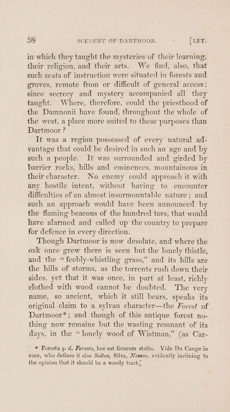 38 SCENERY OF DARTMOOR. [ LET. in which they taught the mysteries of their learning, their religion, and their arts. We find, also, that such seats of instruction were situated in forests and groves, remote from or difficult of general access ; since secrecy and mystery accompanied all they taught. Where, therefore, could the priesthood of the Damnonti have found, throughout the whole of the west, a place more suited to these purposes than Dartmoor ? It was a region possessed of every natural ad- vantage that could be desired in such an age and by such a people. It was surrounded and girded by barrier rocks, hills and eminences, mountainous in their character. No enemy could approach it with any hostile intent, without having to encounter difficulties of an almost insurmountable nature; and such an approach would have been announced by the flaming beacons of the hundred tors, that would have alarmed and called up the country to prepare for defence in every direction. Though Dartmoor is now desolate, and where the oak once grew there is seen but the lonely thistle, and the “feebly-whistling grass,” and its hills are the hills of storms, as the torrents rush down their sides, yet that it was once, in part at least, richly clothed with wood cannot be doubted. The very name, so ancient, which it still bears, speaks its original claim to a sylvan character—the Forest of Dartmoor*; and though of this antique forest no- thing now remains but the wasting remnant of its days, in the “lonely wood of Wistman,” (as Car- | * Foresta g. d. Feresta, hoc est ferarum statio. Vide Du Cange in voce, who defines it also Sadtus, Silva, Nemus, evidently inclining to the opinion that it should be a woody tract.: