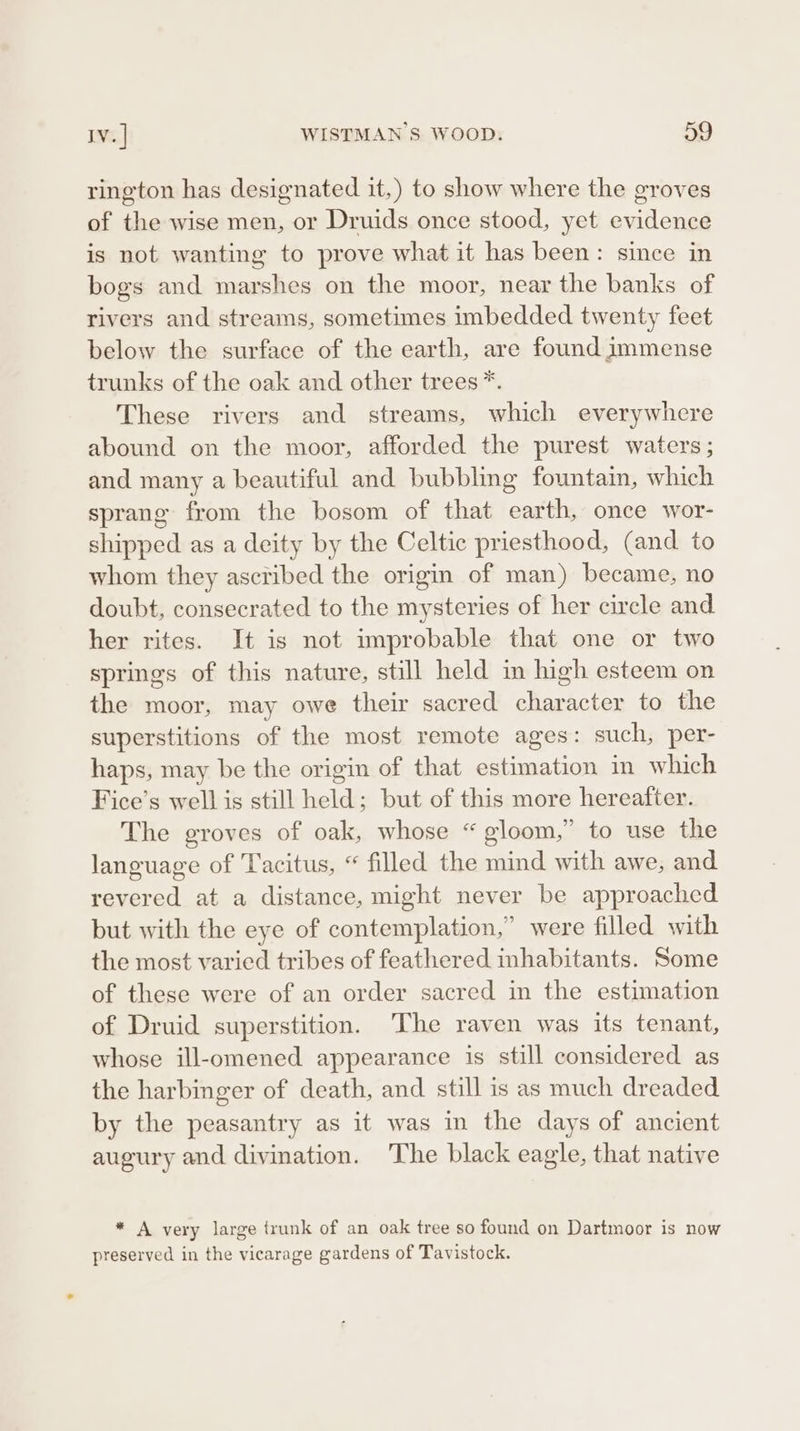 rington has designated it,) to show where the groves of the wise men, or Druids once stood, yet evidence is not wanting to prove what it has been: since in bogs and marshes on the moor, near the banks of rivers and streams, sometimes imbedded twenty feet below the surface of the earth, are found immense trunks of the oak and other trees *. These rivers and streams, which everywhere abound on the moor, afforded the purest waters ; and many a beautiful and bubbling fountain, which sprang from the bosom of that earth, once wor- shipped as a deity by the Celtic priesthood, (and to whom they ascribed the origin of man) became, no doubt, consecrated to the mysteries of her circle and her rites. It is not improbable that one or two springs of this nature, still held in high esteem on the moor, may owe their sacred character to the superstitions of the most remote ages: such, per- haps, may be the origin of that estimation in which Fice’s well is still held; but of this more hereafter. The groves of oak, whose “gloom,” to use the language of ‘Tacitus, “ filled the mind with awe, and revered at a distance, might never be approached but with the eye of contemplation,” were filled with the most varied tribes of feathered inhabitants. Some of these were of an order sacred in the estimation of Druid superstition. ‘The raven was its tenant, whose ill-omened appearance is still considered as the harbinger of death, and still is as much dreaded by the peasantry as it was in the days of ancient augury and divination. The black eagle, that native * A very large trunk of an oak tree so found on Dartmoor is now f 8 preserved in the vicarage gardens of Tavistock.