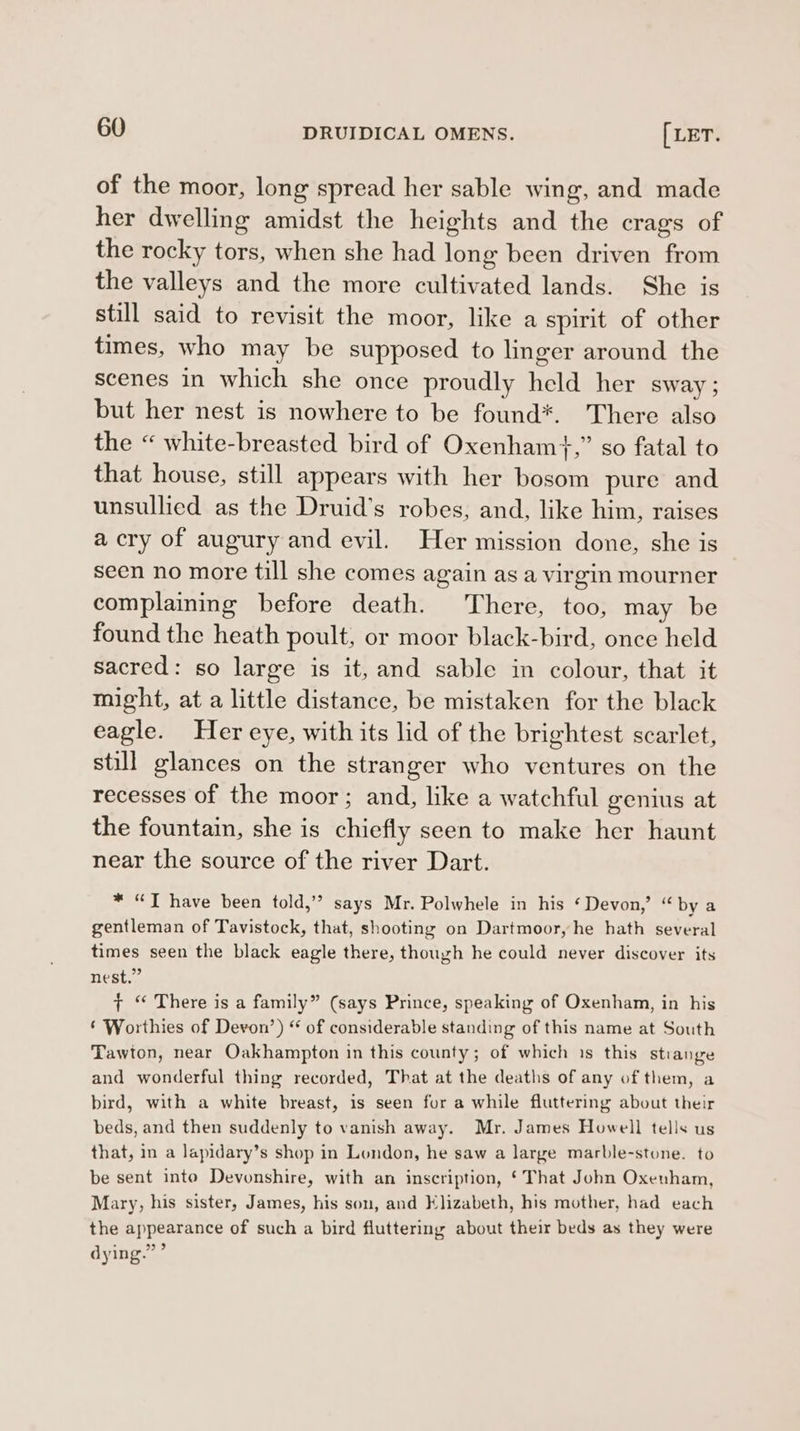 of the moor, long spread her sable wing, and made her dwelling amidst the heights and the crags of the rocky tors, when she had long been driven from the valleys and the more cultivated lands. She is still said to revisit the moor, like a spirit of other times, who may be supposed to linger around the scenes in which she once proudly held her sway; but her nest is nowhere to be found*. There also the « white-breasted bird of Oxenham}+,” so fatal to that house, still appears with her bosom pure and unsullied as the Druid’s robes, and, like him, raises acry of augury and evil. Her mission done, she is seen no more till she comes again asa virgin mourner complaining before death. There, too, may be found the heath poult, or moor black-bird, once held sacred: so large is it, and sable in colour, that it might, at a little distance, be mistaken for the black eagle. Her eye, with its lid of the brightest scarlet, still glances on the stranger who ventures on the recesses of the moor; and, like a watchful genius at the fountain, she is chiefly seen to make her haunt near the source of the river Dart. * “JT have been told,’? says Mr. Polwhele in his ‘Devon,’ “ bya gentleman of Tavistock, that, shooting on Dartmoor, he hath several times seen the black eagle there, though he could never discover its nest.” + “ There is a family” (says Prince, speaking of Oxenham, in his © Worthies of Devon’) “ of considerable standing of this name at South Tawton, near Oakhampton in this county; of which 1s this stiange and wonderful thing recorded, That at the deaths of any of them, a bird, with a white breast, is seen for a while fluttering about their beds, and then suddenly to vanish away. Mr. James Howell tells us that, in a lapidary’s shop in London, he saw a large marble-stone. to be sent into Devonshire, with an inscription, ‘That John Oxenham, Mary, his sister, James, his son, and Elizabeth, his mother, had each the appearance of such a bird fluttering about their beds as they were 999 dying.