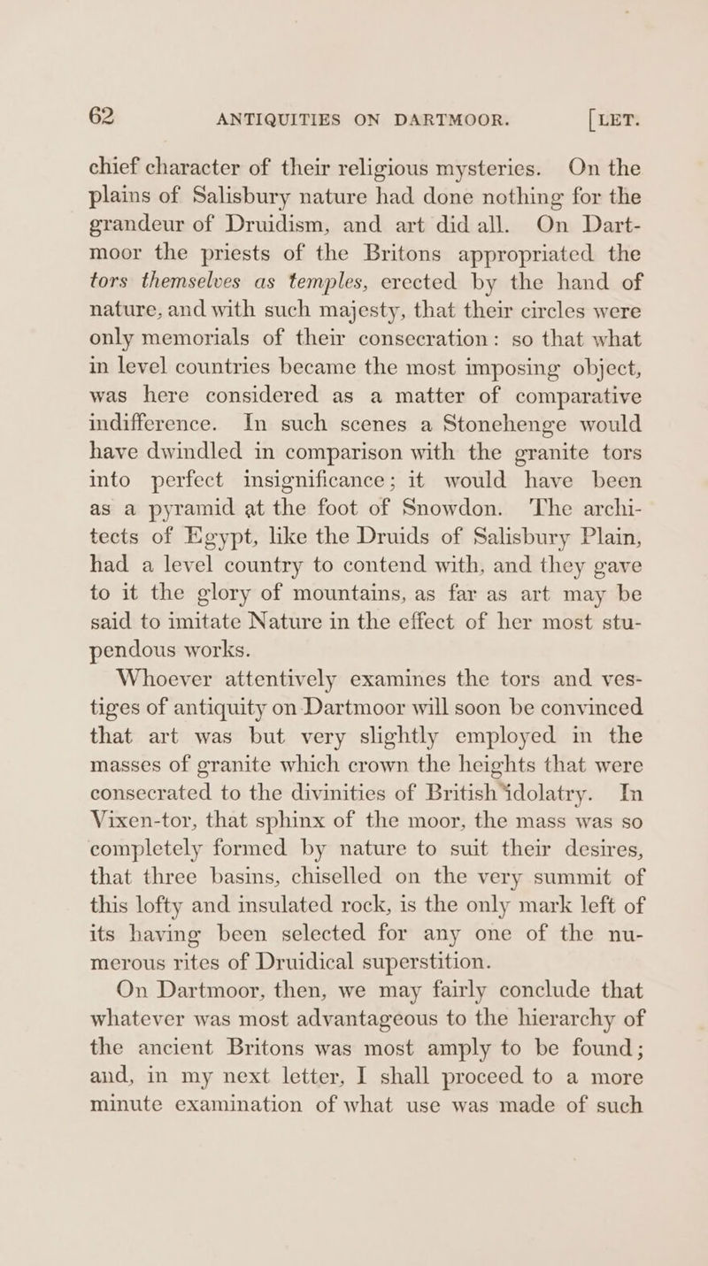 chief character of their religious mysteries. On the plains of Salisbury nature had done nothing for the grandeur of Druidism, and art did all. On Dart- moor the priests of the Britons appropriated the tors themselves as temples, erected by the hand of nature, and with such majesty, that their circles were only memorials of their consecration: so that what in level countries became the most imposing object, was here considered as a matter of comparative indifference. In such scenes a Stonehenge would have dwindled in comparison with the granite tors into perfect insignificance; it would have been as a pyramid at the foot of Snowdon. The archi- tects of Egypt, like the Druids of Salisbury Plain, had a level country to contend with, and they gave to it the glory of mountains, as far as art may be said to imitate Nature in the effect of her most stu- pendous works. Whoever attentively examines the tors and ves- tiges of antiquity on Dartmoor will soon be convinced that art was but very slightly employed in the masses of granite which crown the heights that were consecrated to the divinities of British‘idolatry. In Vixen-tor, that sphinx of the moor, the mass was so completely formed by nature to suit their desires, that three basins, chiselled on the very summit of this lofty and insulated rock, is the only mark left of its having been selected for any one of the nu- merous rites of Druidical superstition. On Dartmoor, then, we may fairly conclude that whatever was most advantageous to the hierarchy of the ancient Britons was most amply to be found; aud, in my next letter, I shall proceed to a more minute examination of what use was made of such