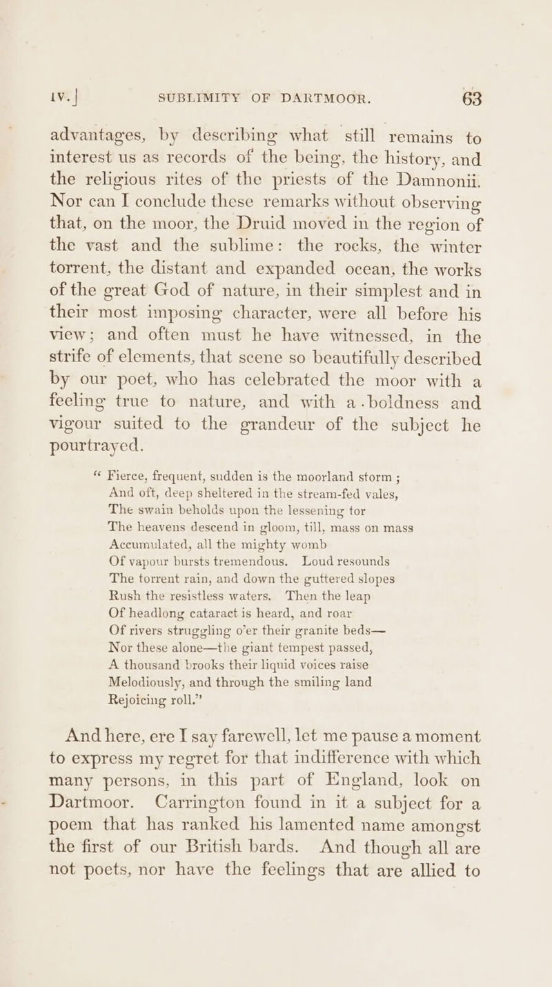 advantages, by describing what still remains to interest us as records of the being, the history, and the religious rites of the priests of the Damnonii. Nor can I conclude these remarks without observing that, on the moor, the Druid moved in the region of the vast and the sublime: the rocks, the winter torrent, the distant and expanded ocean, the works of the great God of nature, in their simplest and in their most imposing character, were all before his view; and often must he have witnessed, in the strife of elements, that scene so beautifully described by our poet, who has celebrated the moor with a feeling true to nature, and with a.boldness and vigour suited to the grandeur of the subject he pourtrayed. * Fierce, frequent, sudden is the moorland storm ; And oft, deep sheltered in the stream-fed vales, The swain beholds upon the lessening tor The heavens descend in gloom, till, mass on mass Accumulated, all the mighty womb Of vapour bursts tremendous, Loud resounds The torrent rain, and down the guttered slopes Rush the resistless waters, Then the leap Of headlong cataract is heard, and roar Of rivers struggling o’er their granite beds— Nor these alone—the giant tempest passed, A thousand brooks their liquid voices raise Melodiously, and through the smiling land Rejoicing roll.” And here, ere I say farewell, let me pause a moment to express my regret for that mdifference with which many persons, in this part of England, look on Dartmoor. Carrington found in it a subject for a poem that has ranked his lamented name amongst the first of our British bards. And though all are not poets, nor have the feelings that are allied to