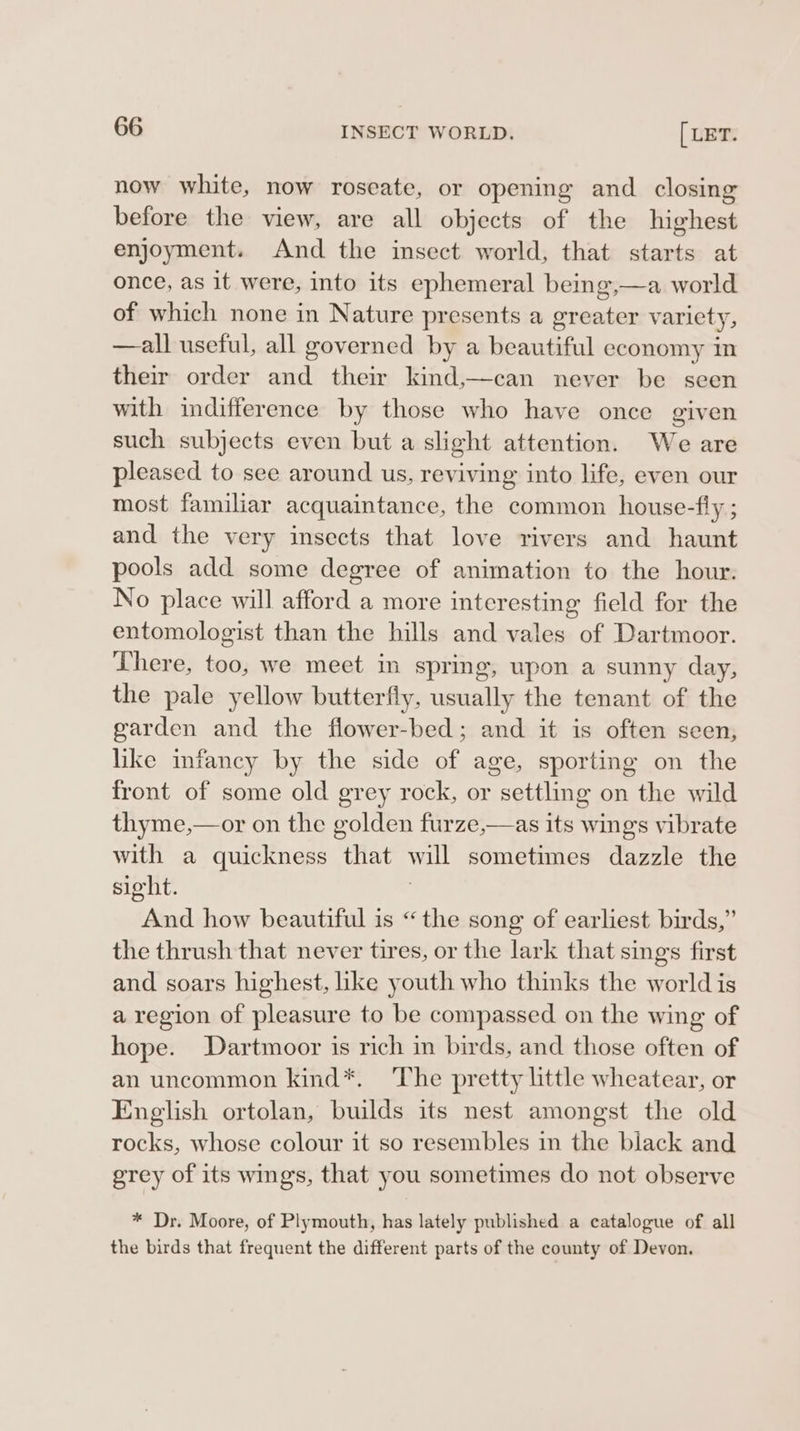 now white, now roseate, or opening and closing before the view, are all objects of the highest enjoyment. And the insect world, that starts at once, as it were, into its ephemeral being,—a world of which none in Nature presents a greater variety, —all useful, all governed by a beautiful economy in their order and their kind,—can never be seen with indifference by those who have once given such subjects even but a slight attention. We are pleased to see around us, reviving into life, even our most familiar acquaintance, the common house-fly ; and the very insects that love rivers and haunt pools add some degree of animation to the hour. No place will afford a more interesting field for the entomologist than the hills and vales of Dartmoor. There, too, we meet in spring, upon a sunny day, the pale yellow butterfly, usually the tenant of the garden and the flower-bed; and it is often seen, like infancy by the side of age, sporting on the front of some old grey rock, or settling on the wild thyme,—or on the golden furze,—as its wings vibrate with a quickness that will sometimes dazzle the sight. And how beautiful is “the song of earliest birds,” the thrush that never tires, or the lark that sings first and soars highest, like youth who thinks the world is a region of pleasure to be compassed on the wing of hope. Dartmoor is rich in birds, and those often of an uncommon kind*. ‘The pretty little wheatear, or English ortolan, builds its nest amongst the old rocks, whose colour it so resembles in the black and grey of its wings, that you sometimes do not observe * Dr. Moore, of Plymouth, has lately published a catalogue of all the birds that frequent the different parts of the county of Devon.