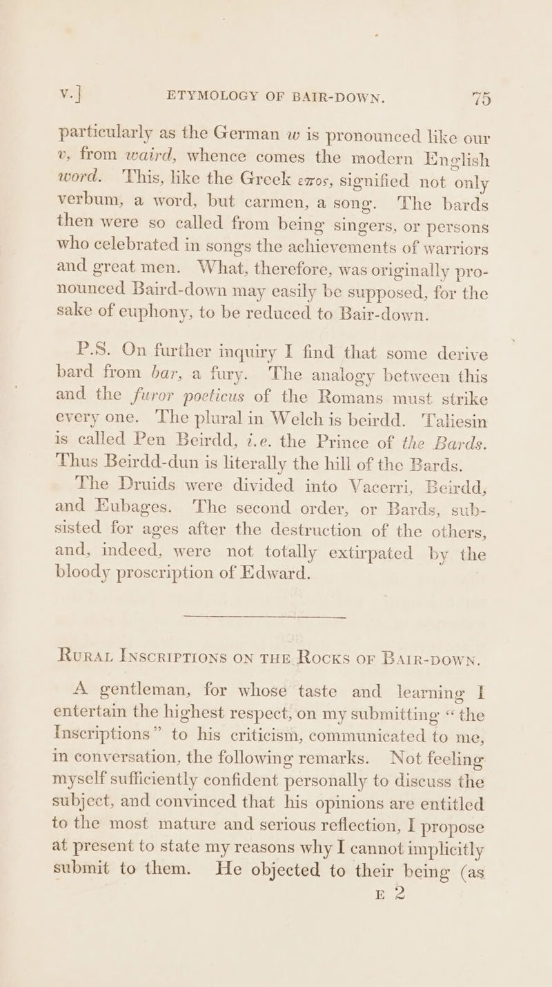 particularly as the German w is pronounced like our v, from waird, whence comes the modern English word. This, like the Greek eos, signified not only verbum, a word, but carmen, a song. The bards then were so called from being singers, or persons who celebrated in songs the achievements of warriors and great men. What, therefore, was originally pro- nounced Baird-down may easily be supposed, for the sake of euphony, to be reduced to Bair-down. P.S. On further inquiry I find that some derive bard from bar, a fury. The analogy between this and the furor pocticus of the Romans must strike every one. The plural in Welch is beirdd. Taliesin is called Pen Beirdd, i.e. the Prince of the Bards. Thus Beirdd-dun is literally the hill of the Bards. The Druids were divided into Vacerri, Beirdd, and EKubages. The second order, or Bards, sub- sisted for ages after the destruction of the others, and, indeed, were not totally extirpated by the bloody proscription of Edward. Ruraz Inscriptions on tHE Rocks or BAatr-Down., A gentleman, for whose taste and learning I entertain the highest respect, on my submitting “the Inscriptions” to his criticism, communicated to me, in conversation, the following remarks. Not feeling myself sufficiently confident personally to discuss the subject, and convinced that his opinions are entitled to the most mature and serious reflection, I propose at present to state my reasons why I cannot implicitly submit to them. He objected to their being (as Be
