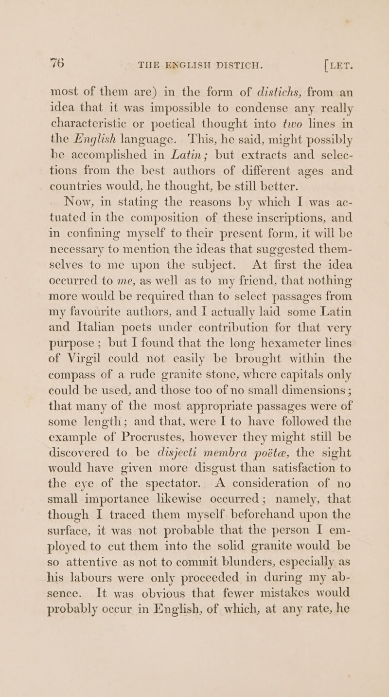 my most of them are) in the form of distichs, from an idea that it was impossible to condense any really characteristic or poetical thought into two lines in the English language. This, he said, might possibly be accomplished in Latin; but extracts and selec- tions from the best authors of different ages and countries would, he thought, be still better. Now, in stating the reasons by which I was ac- tuated in the composition of these inscriptions, and in confining myself to their present form, it will be necessary to mention the ideas that suggested them- selves to me upon the subject. At first the idea occurred to me, as well as to my friend, that nothing more would be required than to select passages from my favourite authors, and [ actually laid some Latin and Italian poets under contribution for that very purpose ; but I found that the long hexameter lines of Virgil could not easily be brought within the compass of a rude granite stone, where capitals only could be used, and those too of no small dimensions ; that many of the most appropriate passages were of some length; and that, were I to have followed the example of Procrustes, however they might still be discovered to be disjecti membra poéte, the sight would have given more disgust than satisfaction to the eye of the spectator. A consideration of no small importance likewise occurred; namely, that though I traced them myself beforehand upon the surface, it was not probable that the person I em- ployed to cut them into the solid granite would be so attentive as not to commit blunders, especially as his labours were only proceeded in during my ab- sence. It was obvious that fewer mistakes would probably occur in English, of which, at any rate, he