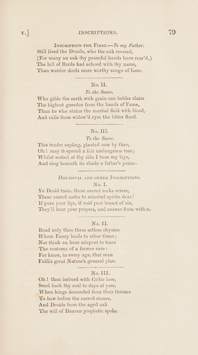 INscRIPTION THE First.— Tov my Father. Still lived the Druids, who the oak revered, (For many an oak thy peaceful hands have rear’d,) The hill of Bards had echoed with thy name, Than warrior deeds more worthy songs of fame. iO; Li. othe Same. - Who gilds the earth with grain can bolder claim The highest guerdon from the hands of Fame, Than he who stains the martial field with blood, And calls from widow’d eyes the bitter flood. No. III. To the Same. This tender sapling, planted now by thee, Oh! may it spread a fair umbrageous tree ; Whilst seated at thy side 1 tune my lays, And sing beneath its shade a father’s praise. Drvuiwical AND OTHER INSCRIPTIONS. No. I. Ye Druid train, these sacred rocks revere, These sacred rocks to minstrel spirits dear! If pure your lips, if void your breast of sin, They’ll hear your prayers, and answer from within. No. II. Read only thou these artless rhymes Whom Fancy leads to other times ; Nor think an hour mispent to trace The customs of a former race : For know, in every age, that man Fulfils great Nature’s general plan. No. III. Oh! thou imbued with Celtic lore, Send back thy soul to days of yore, When kings descended from their thrones To bow before the sacred stones, And Druids from the aged oak The will of Heaven prophetic spoke.