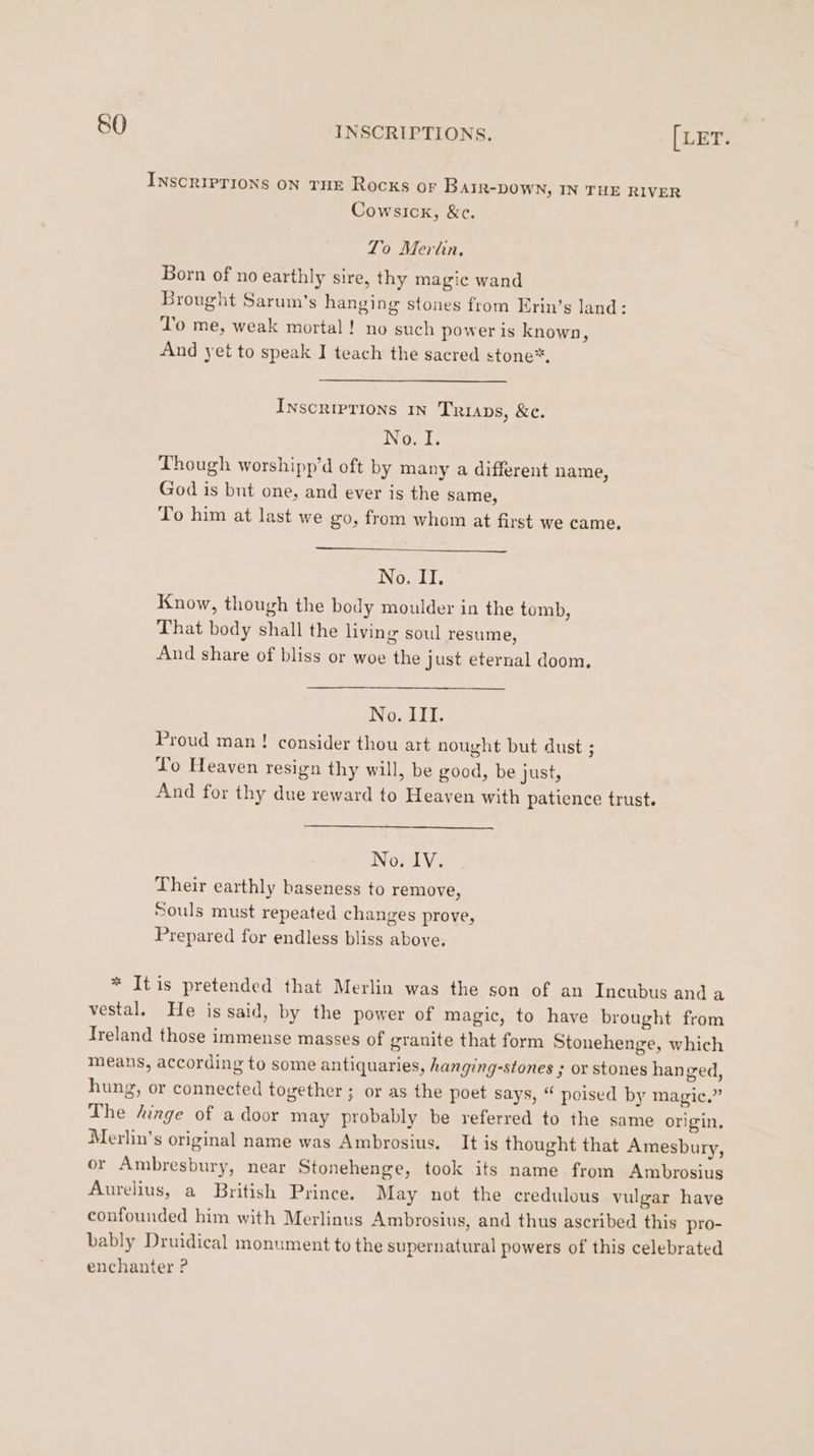SO Cowsick, &amp;c. To Merlin, Born of no earthly sire, thy magic wand To me, weak mortal! no such power is known, And yet to speak I teach the sacred stone”, Inscriprions 1n Trips, &amp;c. Not, Though worshipp’d oft by many a different name, God is but one, and ever is the same, To him at last we go, from whom at first we came. No. II. Know, though the body moulder in the tomb, That body shall the living soul resume, And share of bliss or woe the just eternal doom. No. III. Proud man ! consider thou art nought but dust ; Lo Heaven resign thy will, be good, be just, No. IV. Their earthly baseness to remove, Souls must repeated changes prove, Prepared for endless bliss above.