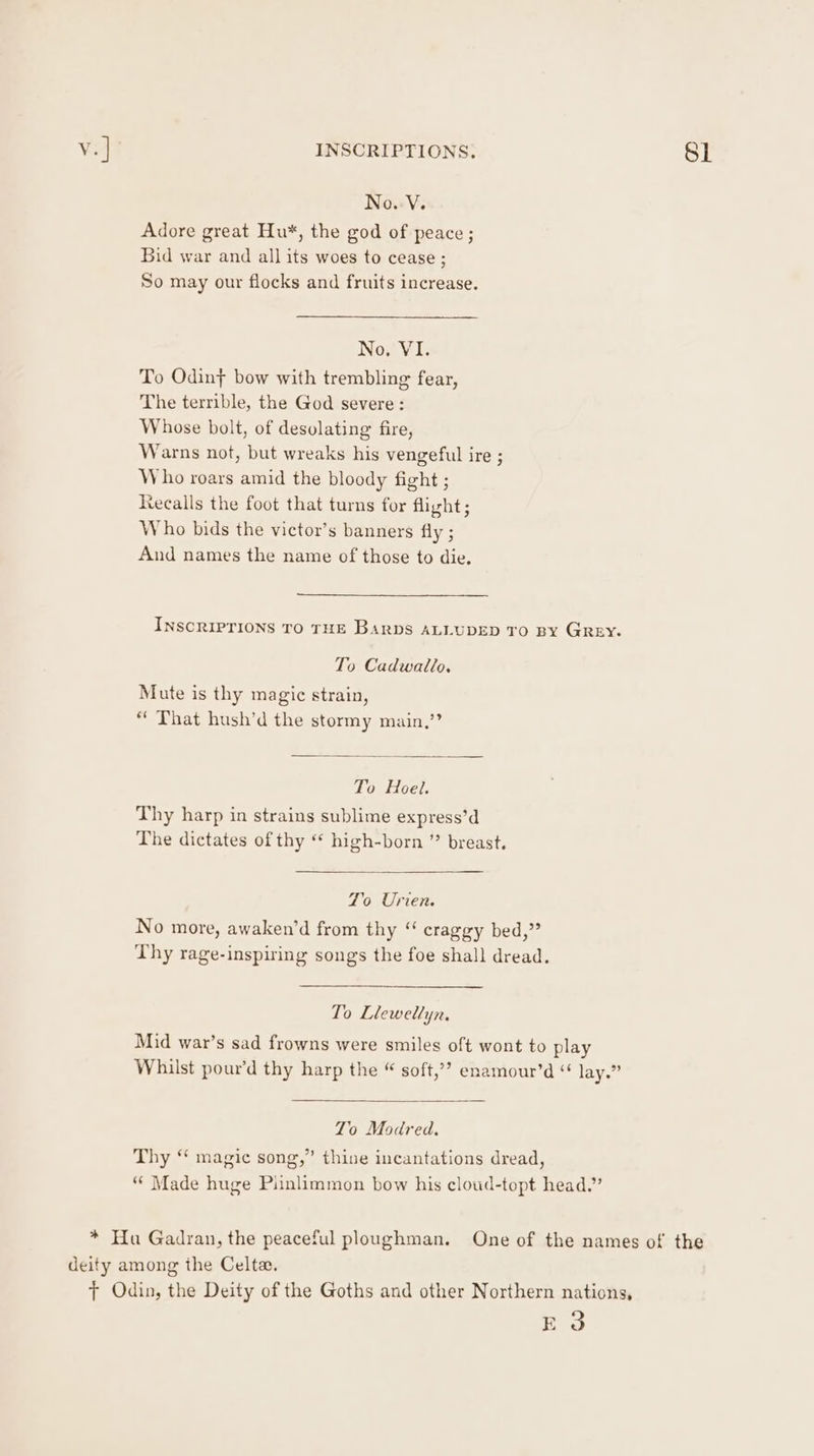 v.] INSCRIPTIONS. SL No.-V. Adore great Hu*, the god of peace ; Bid war and all its woes to cease ; So may our flocks and fruits increase. No. VI. To Odin} bow with trembling fear, The terrible, the God severe: Whose bolt, of desolating fire, Warns not, but wreaks his vengeful ire ; Who roars amid the bloody fight ; recalls the foot that turns for flight; Who bids the victor’s banners fly ; And names the name of those to die. INSCRIPTIONS TO THE Barbs ALLUDED TO BY GREY. To Cadwatlo. Mute is thy magic strain, * That hush’d the stormy main,’? To Hoel. Thy harp in strains sublime express’d The dictates of thy “ high-born ” breast, Zo Urien. No more, awaken’d from thy “ craggy bed,” Thy rage-inspiring songs the foe shall dread. To Llewellyn. Mid war’s sad frowns were smiles oft wont to play Whilst pour’d thy harp the © soft,’” enamour’d “ lay.” To Modred, Thy “ magic song,” thine incantations dread, “* Made huge Piinlimmon bow his cloud-topt head.” * Hu Gadran, the peaceful ploughman. One of the names of the deity among the Celta. ft Odin, the Deity of the Goths and other Northern nations, (cag