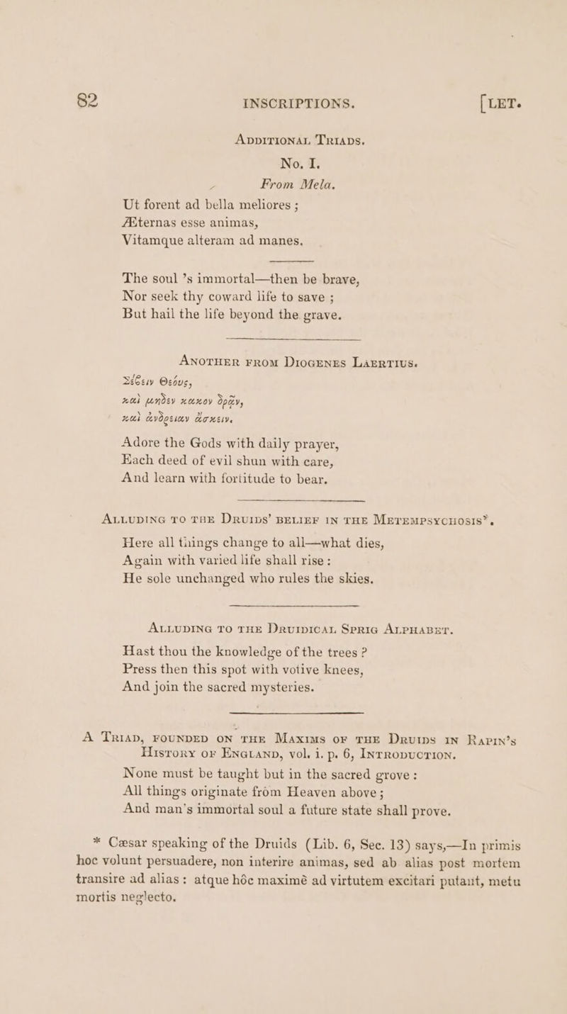 ADDITIONAL TRIADs. No. I. From Mela. Ut forent ad bella meliores ; AKiternas esse animas, Vitamque alteram ad manes, The soul ’s immortal—then be brave, Nor seek thy coward life to save ; But hail the life beyond the grave. ANOTHER FROM DiocEenss LaERrius. / 7 Zee Ocous, ? 5 Bi ay Cesay ATHELV. Adore the Gods with daily prayer, Kach deed of evil shun with care, And learn with fortitude to bear. ALLUDING TO THE DRUIDS’ BELIEF IN THE MeErempsycuosis’. Here all things change to all—what dies, Again with varied life shall rise: He sole unchanged who rules the skies. ALLUDING TO THE Darvinican Spria ALPHABET. Hast thou the knowledge of the trees ? Press then this spot with votive knees, And join the sacred mysteries. A Triap, FOUNDED on THE Maxis or THE Drurps iN RaAPIin’s Hisrory or Enatanp, vol. i. p. 6, INrRopvcTION. None must be taught but in the sacred grove : All things originate from Heaven above ; And man’s immortal soul a future state shall prove. * Cesar speaking of the Druids (Lib. 6, See. 13) says,—In primis hoc volunt persuadere, non interire animas, sed ab alias post mortem transire ad alias: atque héc maximé ad virtutem excitari putant, metu mortis neglecto.