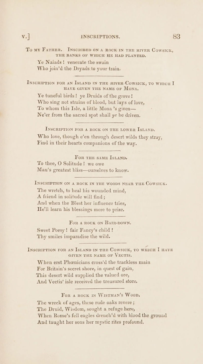 THE BANKS OF WHICH HE HAD PLANTED. Ye Naiads! venerate the swain Who join’d the Dryads to your train. HAVE GIVEN THE NAME OF Mona, Ye tuneful birds! ye Druids of the grove! Who sing not strains of blood, but lays of love, To whom this Isle, a little Mona ’s given— Ne’er from the sacred spot shall ye be driven. INSCRIPTION FOR A ROCK ON THE LOWER ISLAND. Who love, though e’en through desert wilds they stray, Find in their hearts companions of the way. For THE saMzE IsiAnp. To thee, O Solitude! we owe Man’s greatest bliss—ourselves to know. INSCRIPTION ON A ROCK IN THE WOODS NEAR THE CowsICckK. The wretch, to heal his wounded mind, A friend in solitude will find ; And when the Blest her influence tries, He'll learn his blessings more to prize. For A Rock ON BaAtir-DOWN. Sweet Poesy! fair Fancy’s child ! Thy smiles imparadise the wild. GIVEN THE NAME OF VECTIS, When erst Pheenicians cross’d the trackless main For Britain’s secret shore, in quest of gain, This desert wild supplied the valued ore, And Vectis’ isle received the treasured store, For a rock 1n Wistman’s Woop, The wreck of ages, these rude oaks revere ; The Druid, Wisdom, sought a refuge here, And taught her sons her mystic rites profound.
