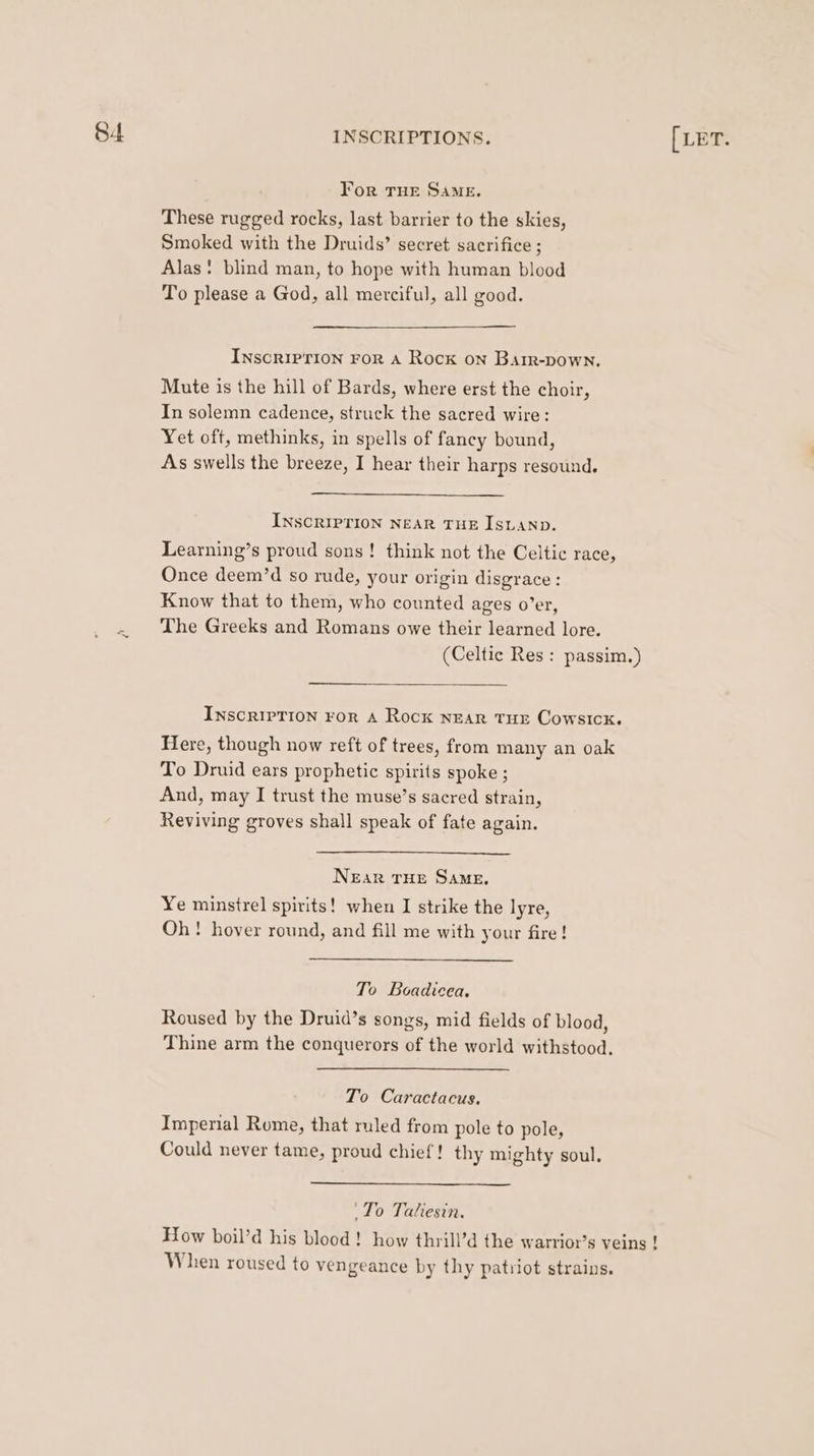 For THE SAME. These rugged rocks, last barrier to the skies, Smoked with the Druids’ secret sacrifice ; Alas: blind man, to hope with human blood To please a God, all merciful, all good. Inscription For A Rock on Barr-pown. Mute is the hill of Bards, where erst the choir, In solemn cadence, struck the sacred wire: Yet oft, methinks, in spells of fancy bound, As swells the breeze, I hear their harps resound. INSCRIPTION NEAR THE ISLAND. Learning’s proud sons! think not the Celtic race, Once deem’d so rude, your origin disgrace : Know that to them, who counted ages o’er, The Greeks and Romans owe their learned lore. (Celtic Res: passim.) InscrIpPTIon For A Rock NEAR THE CowsIck. Here, though now reft of trees, from many an oak To Druid ears prophetic spirits spoke ; And, may I trust the muse’s sacred strain, Reviving groves shall speak of fate again. NEaR THE SAME, Ye minstrel spirits! when I strike the lyre, Oh! hover round, and fill me with your fire! To Boadicea, Roused by the Druid’s songs, mid fields of blood, Thine arm the conquerors of the world withstood. To Caractacus. Imperial Rome, that ruled from pole to pole, Could never tame, proud chief! thy mighty soul. ‘To Taliesin. How boil’d his blood! how thrill’d the warrior’s veins ! When roused to vengeance by thy patriot strains.