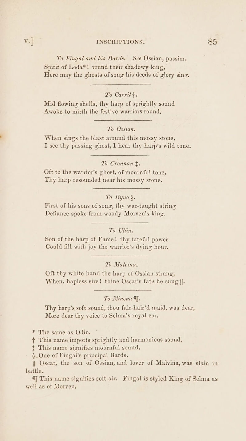 ++ To Fingal and his Bards. Sve Ossian, passim. Spirit of Loda*! round their shadowy king, Here may the ghosts of song his deeds of glory sing. Po Carril*, Mid flowing shells, thy harp of sprightly sound Awoke to mirth the festive warriors round, To Ossian, When sings the blast around this mossy stone, I see thy passing ghost, I hear thy harp’s wild tone. To Cronnan Re Oft to the warrior’s ghost, of mournful tone, Thy harp resounded near his mossy stone. To Ryno §. First of his sons of song, thy war-taught string Defiance spoke from woody Morven’s king. Son of the harp of Fame! thy fateful power Could fill with joy the warrior’s dying hour. Oft thy white hand the harp of Ossian strung, When, hapless sire! thine Oscar’s fate he sung ||. To Minona &amp;]. Thy harp’s soft sound, thou fair-hair’d maid. was dear, More dear thy voice to Selma’s royal ear. battle.