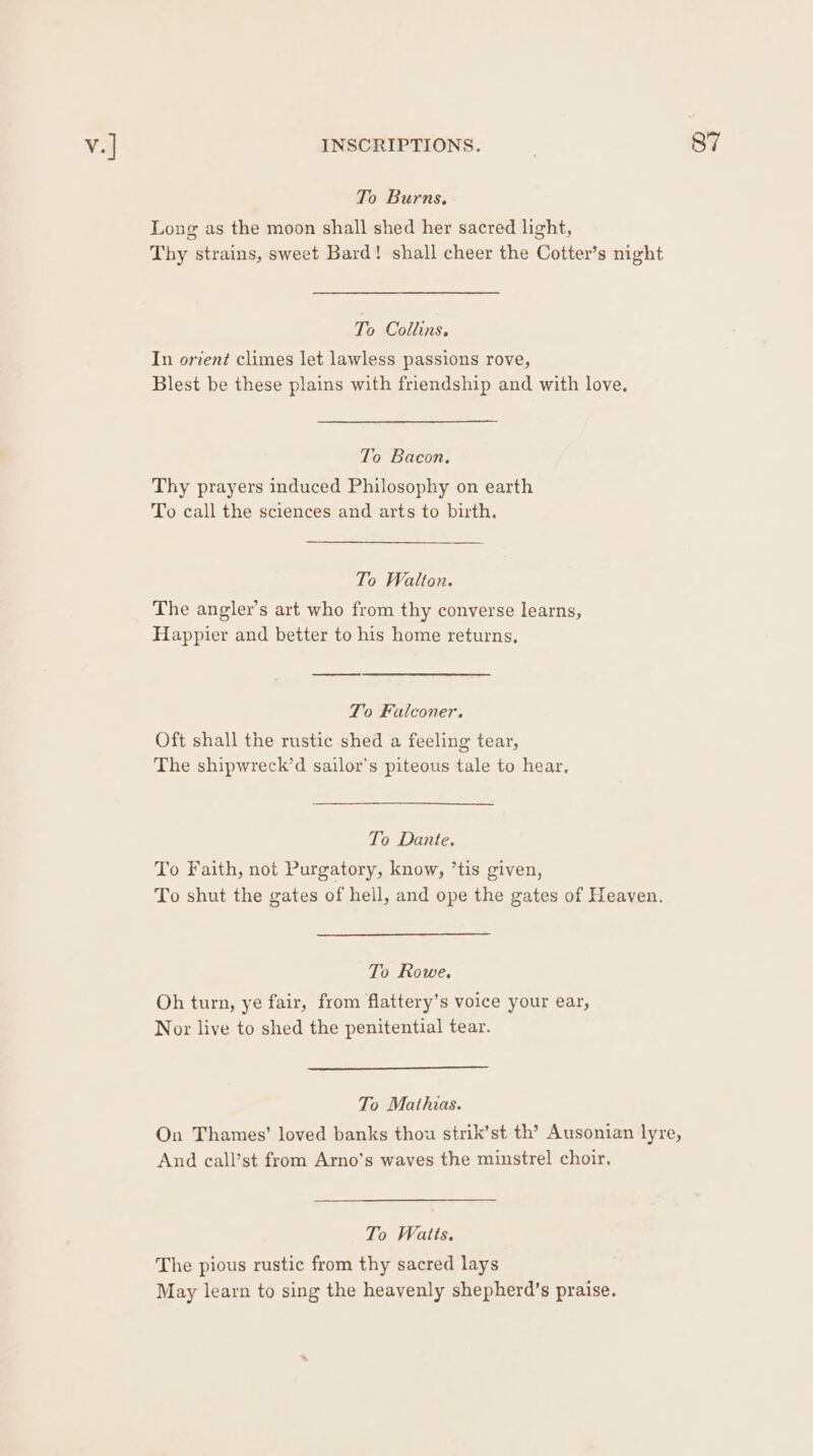 To Burns, Long as the moon shall shed her sacred light, Thy strains, sweet Bard! shall cheer the Cotter’s night In orient climes let lawless passions rove, Blest be these plains with friendship and with love, To Bacon. Thy prayers induced Philosophy on earth To call the sciences and arts to birth. The angler’s art who from thy converse learns, Happier and better to his home returns, To Falconer. Oft shall the rustic shed a feeling tear, The shipwreck’d sailor's piteous tale to hear, To Dante. To Faith, not Purgatory, know, ’tis given, To shut the gates of hell, and ope the gates of Heaven. To Rowe. Oh turn, ye fair, from flattery’s voice your ear, Nor live to shed the penitential tear. To Mathias. On Thames’ loved banks thou strik’st th’? Ausonian lyre, And call’st from Arno’s waves the minstrel choir. To Watts. The pious rustic from thy sacred lays May learn to sing the heavenly shepherd’s praise.
