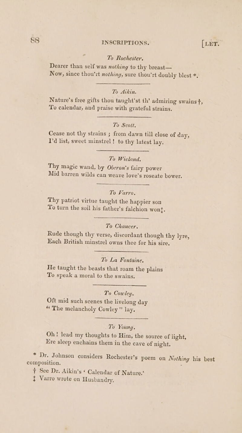 To Rochester. Dearer than self was nothing to thy breast— Now, since thou’rt nothing, sure thou'rt doubly blest *. To Aitkin. Nature’s free gifts thou taught'st th’ admiring swains f, To calendar, and praise with grateful strains. To Scott. Cease not thy strains ; from dawn till close of day, I'd list, sweet minstrel ! to thy latest lay. To Wieland. Thy magic wand, by Oberon’s fairy power Mid barren wilds can weave love’s roseate bower. To Varro. Thy patriot virtue taught the happier son To turn the soil his father’s falchion wont. To Chaucer. Rude though thy verse, discordant though thy lyre, Each British minstrel owns thee for his sire, To La Fontaine. He taught the beasts that roam the plains To speak a moral to the swains. To Cowley, Oft mid such scenes the livelong day ‘The melancholy Cowley” lay. To Young. Oh! lead my thoughts to Him, the source of light, Kre sleep enchains them in the cave of night. * Dr. Johnson considers Rochester’s poem on Nothing his best composition. ; T See Dr. Aikin’s ¢ Calendar of Nature.’ j Varro wrote on Husbandry.