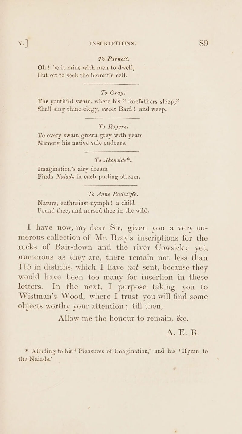 To Parnell. Oh! be it mine with men to dwell, But oft to seek the hermit’s cell. To Gray. The youthful swain, where his “ forefathers sleep,” Shall sing thine elegy, sweet Bard! and weep. To Rogers. To every swain grown grey with years Memory his native vale endears, To Akenside™, Imagination’s airy dream Finds Nazads in each purling stream. To Anne Radchiffe. Nature, enthusiast nymph! a child Found thee, and nursed thee in the wild. I have now, my dear Sir, given you a very nu- merous collection of Mr. Bray’s inscriptions for the rocks of Bair-down and the river Cowsick; yet, numerous as they are, there remain not less than 115 in distichs, which I have not sent, because they would have been too many for insertion in these letters. In the next, I purpose taking you to Wistman’s Wood, where I trust you will find some objects worthy your attention; till then, Allow me the honour to remain, &amp;c. A. Ko. B: * Alluding to his § Pleasures of Imagination,’ and his ‘Hymn to the Naiads,’