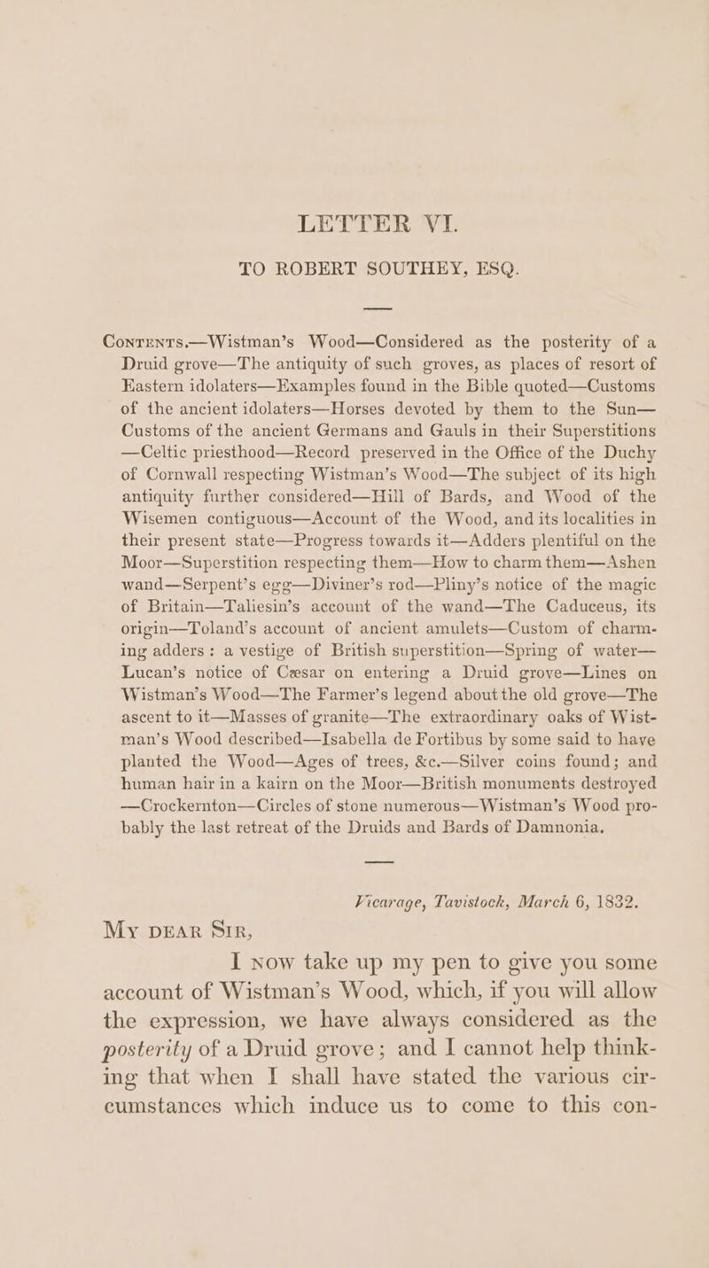 TO ROBERT SOUTHEY, ESQ. Conrents.—Wistman’s Wood—Considered as the posterity of a Druid grove—The antiquity of such groves, as places of resort of Eastern idolaters—Examples found in the Bible quoted—Customs of the ancient idolaters—Horses devoted by them to the Sun— Customs of the ancient Germans and Gauls in their Superstitions —Celtic priesthood—Record preserved in the Office of the Duchy of Cornwall respecting Wistman’s Wood—The subject of its high antiquity further considered—Hill of Bards, and Wood of the Wisemen contiguous—Account of the Wood, and its localities in their present state—Progress towards it—Adders plentiful on the Moor—Superstition respecting them—How to charm them—Ashen wand—Serpent’s egg—Diviner’s rod—Pliny’s notice of the magic of Britain—Taliesin’s account of the wand—The Caduceus, its origin—Toland’s account of ancient amulets—Custom of charm- ing adders: a vestige of British superstition—Spring of water— Lucan’s notice of Cesar on entering a Druid grove—Lines on Wistman’s Wood—The Farmer’s legend about the old grove—The ascent to it—Masses of granite—The extraordinary oaks of Wist- man’s Wood described—Isabella de Fortibus by some said to have planted the Wood—Ages of trees, &amp;c.—Silver coins found; and human hair in a kairn on the Moor—British monuments destroyed —Crockernton—Circles of stone numerous—Wistman’s Wood pro- bably the last retreat of the Druids and Bards of Damnonia. Vicarage, Tavistock, March 6, 1832. My DEAR SIR, I now take up my pen to give you some account of Wistman’s Wood, which, if you will allow the expression, we have always considered as the posterity of a Druid grove; and I cannot help think- ing that when I shall have stated the various cir- cumstances which induce us to come to this con-